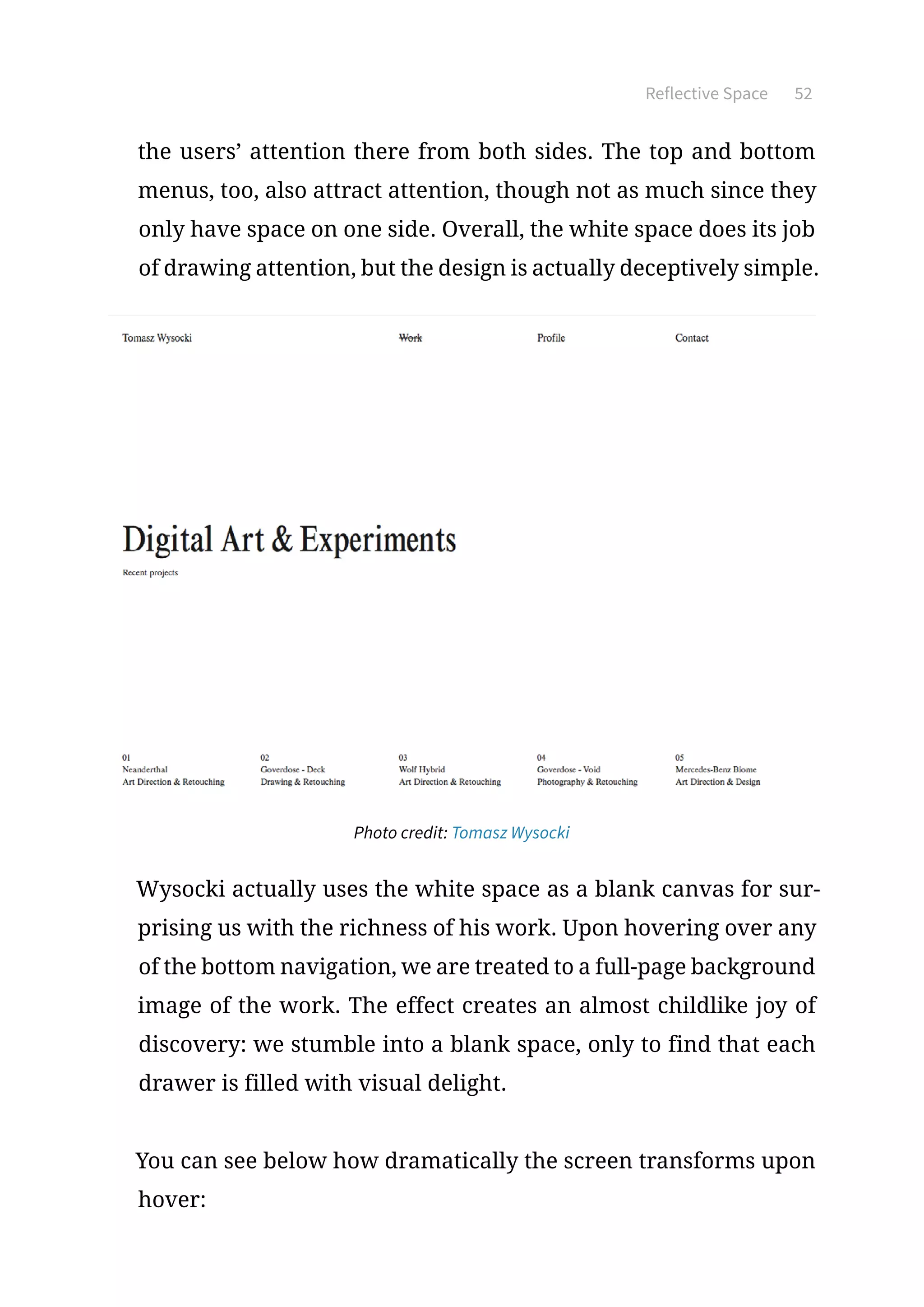 Reflective Space 52
the users’ attention there from both sides. The top and bottom
menus, too, also attract attention, though not as much since they
only have space on one side. Overall, the white space does its job
of drawing attention, but the design is actually deceptively simple.
Photo credit: Tomasz Wysocki
Wysocki actually uses the white space as a blank canvas for sur-
prising us with the richness of his work. Upon hovering over any
of the bottom navigation, we are treated to a full-page background
image of the work. The effect creates an almost childlike joy of
discovery: we stumble into a blank space, only to find that each
drawer is filled with visual delight.
You can see below how dramatically the screen transforms upon
hover:
 