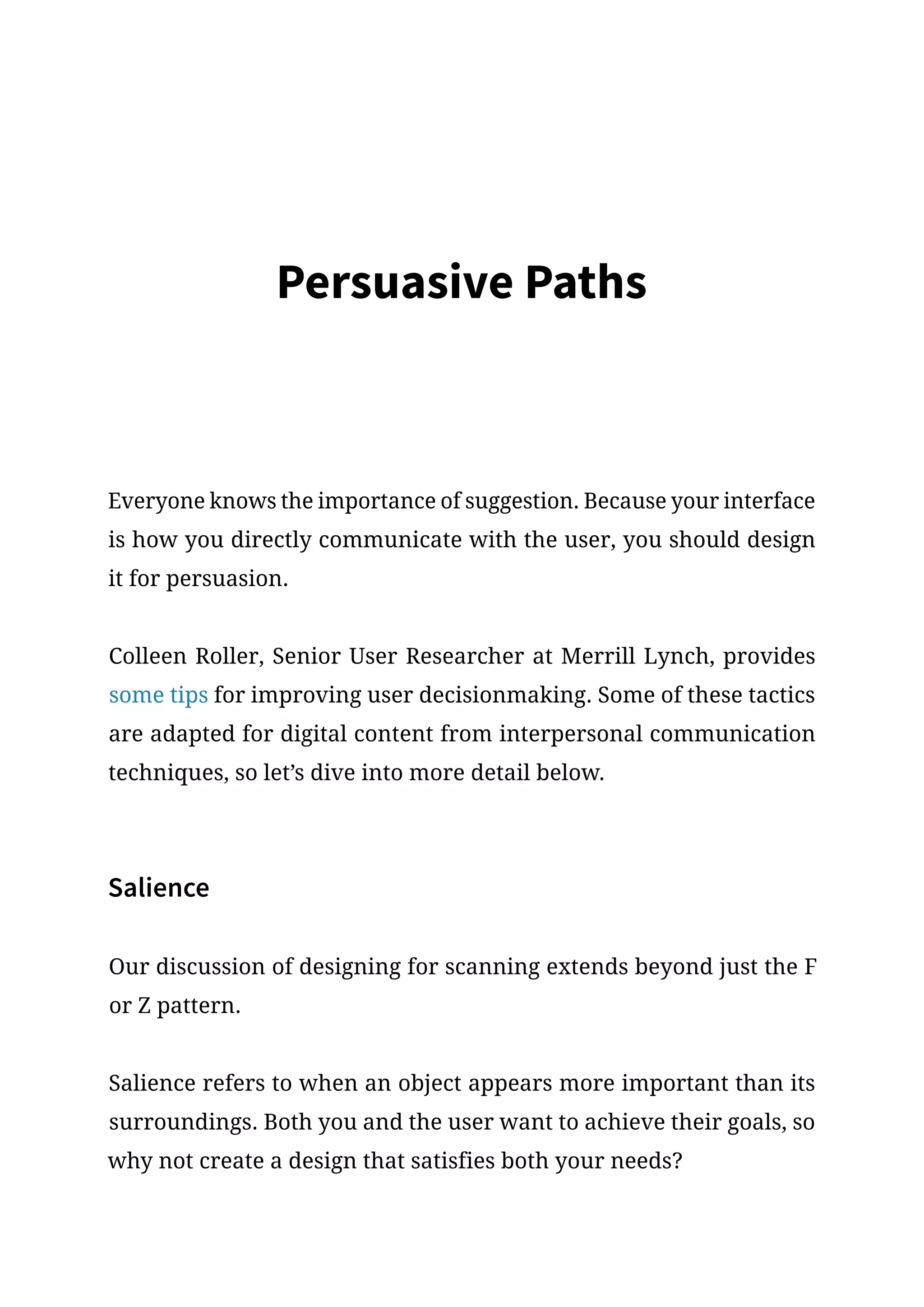 Persuasive Paths
Everyone knows the importance of suggestion. Because your interface
is how you directly communicate with the user, you should design
it for persuasion.
Colleen Roller, Senior User Researcher at Merrill Lynch, provides
some tips for improving user decisionmaking. Some of these tactics
are adapted for digital content from interpersonal communication
techniques, so let’s dive into more detail below.
Salience
Our discussion of designing for scanning extends beyond just the F
or Z pattern.
Salience refers to when an object appears more important than its
surroundings. Both you and the user want to achieve their goals, so
why not create a design that satisfies both your needs?
 