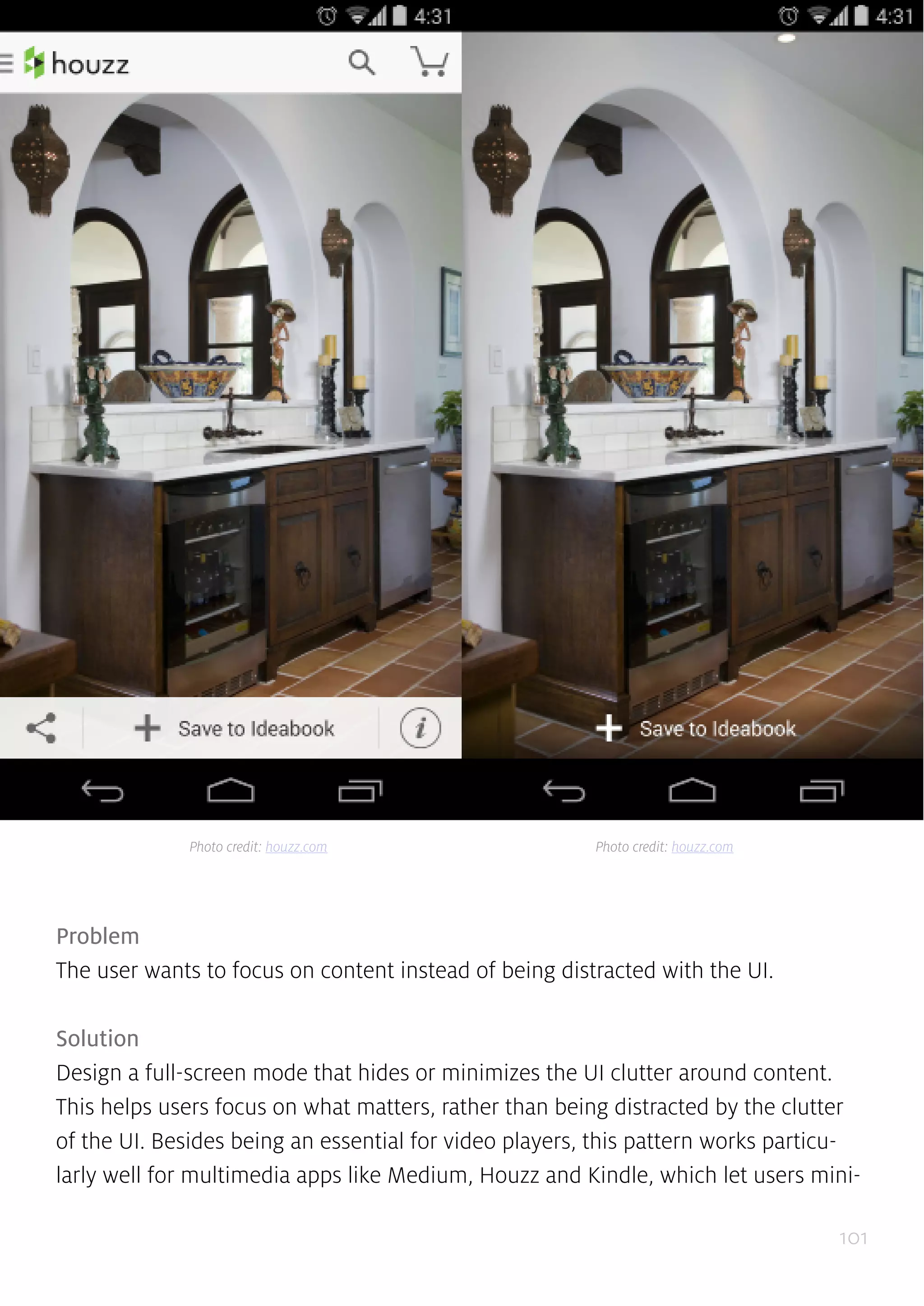 101
Problem
The user wants to focus on content instead of being distracted with the UI.
Solution
Design a full-screen mode that hides or minimizes the UI clutter around content.
This helps users focus on what matters, rather than being distracted by the clutter
of the UI. Besides being an essential for video players, this pattern works particu-
larly well for multimedia apps like Medium, Houzz and Kindle, which let users mini-
Photo credit: houzz.com Photo credit: houzz.com
 