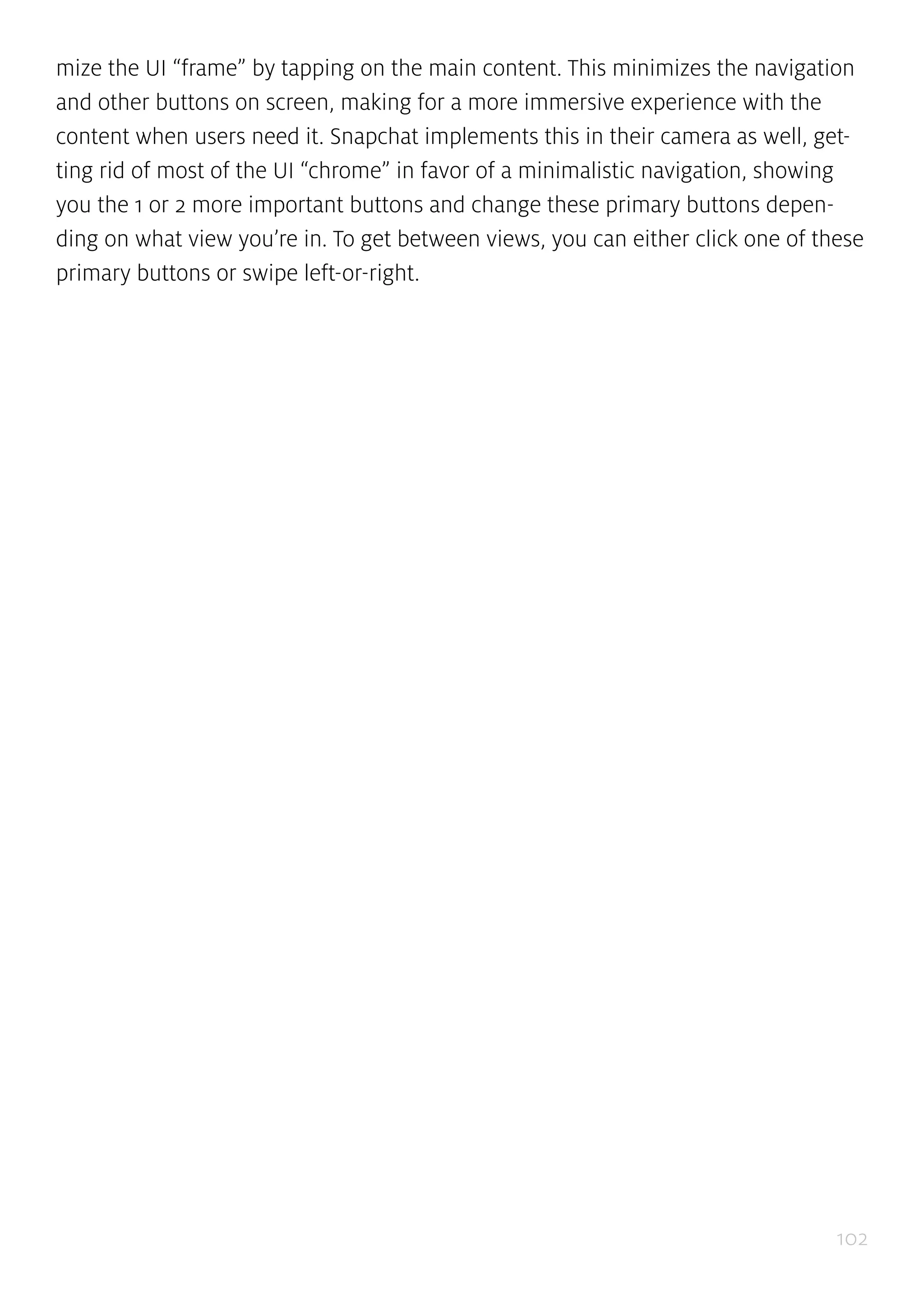 102
mize the UI “frame” by tapping on the main content. This minimizes the navigation
and other buttons on screen, making for a more immersive experience with the
content when users need it. Snapchat implements this in their camera as well, get-
ting rid of most of the UI “chrome” in favor of a minimalistic navigation, showing
you the 1 or 2 more important buttons and change these primary buttons depen-
ding on what view you’re in. To get between views, you can either click one of these
primary buttons or swipe left-or-right.
 