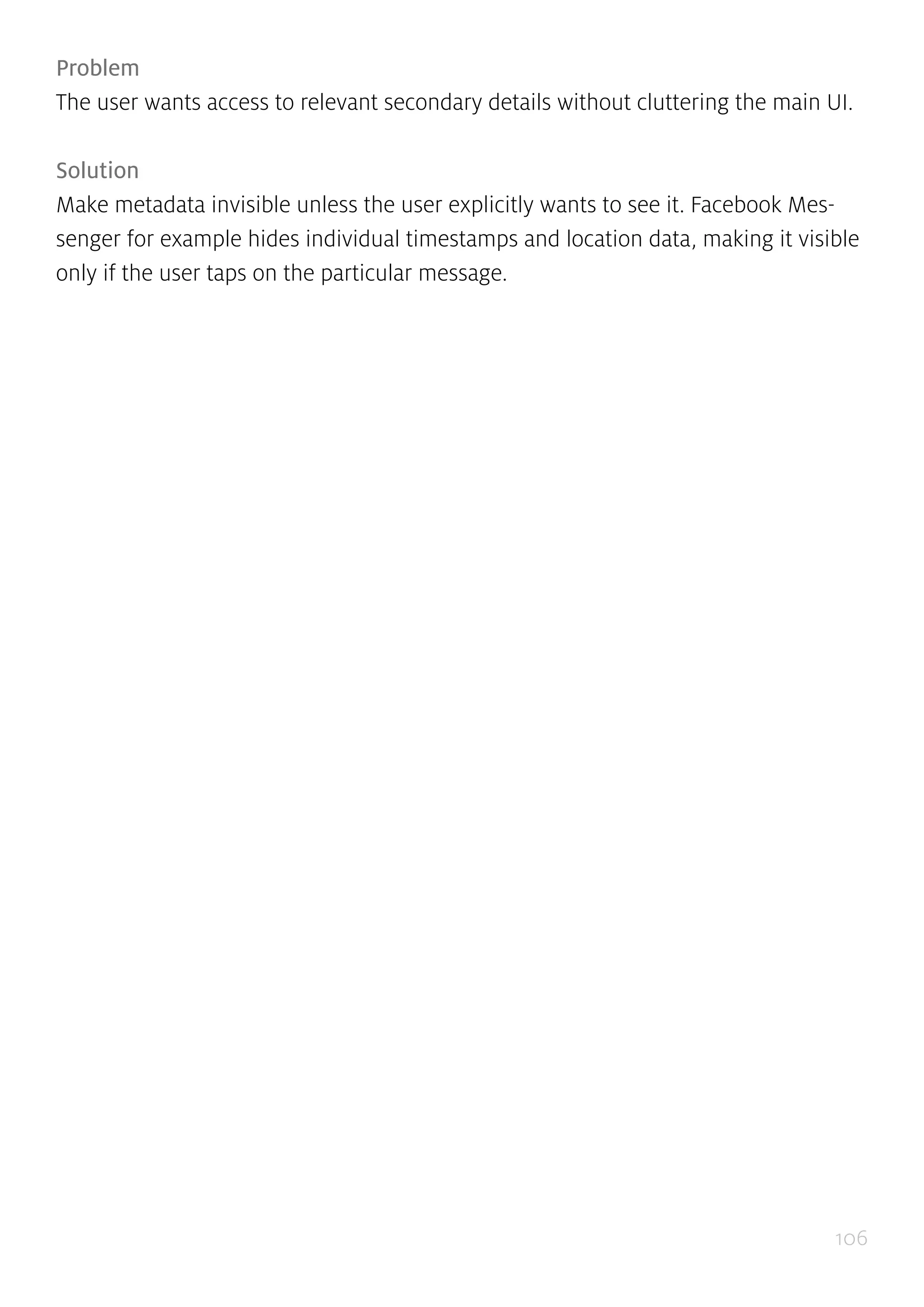 106
Problem
The user wants access to relevant secondary details without cluttering the main UI.
Solution
Make metadata invisible unless the user explicitly wants to see it. Facebook Mes-
senger for example hides individual timestamps and location data, making it visible
only if the user taps on the particular message.
 