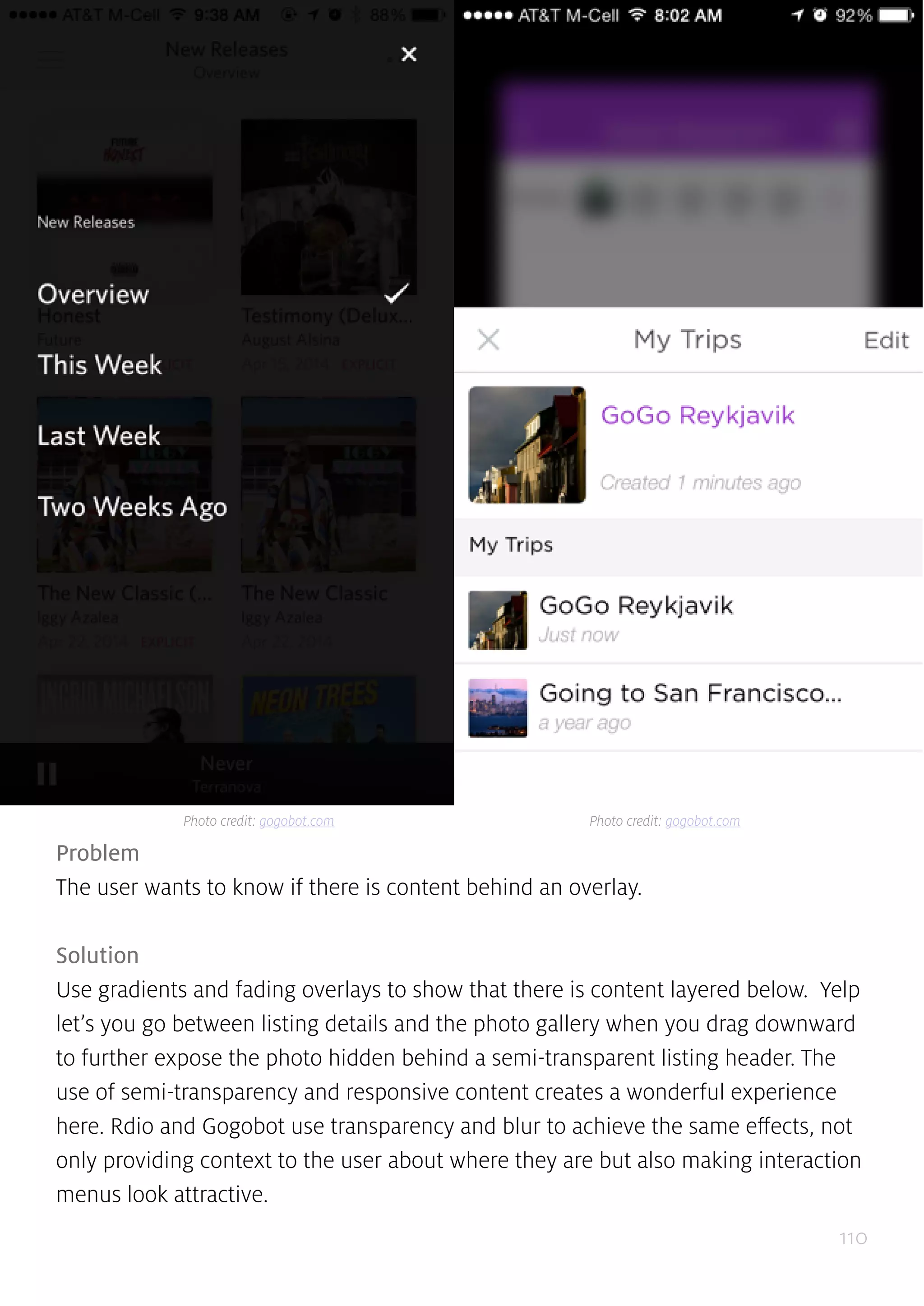 110
Problem
The user wants to know if there is content behind an overlay.
Solution
Use gradients and fading overlays to show that there is content layered below. Yelp
let’s you go between listing details and the photo gallery when you drag downward
to further expose the photo hidden behind a semi-transparent listing header. The
use of semi-transparency and responsive content creates a wonderful experience
here. Rdio and Gogobot use transparency and blur to achieve the same effects, not
only providing context to the user about where they are but also making interaction
menus look attractive.
Photo credit: gogobot.com Photo credit: gogobot.com
 