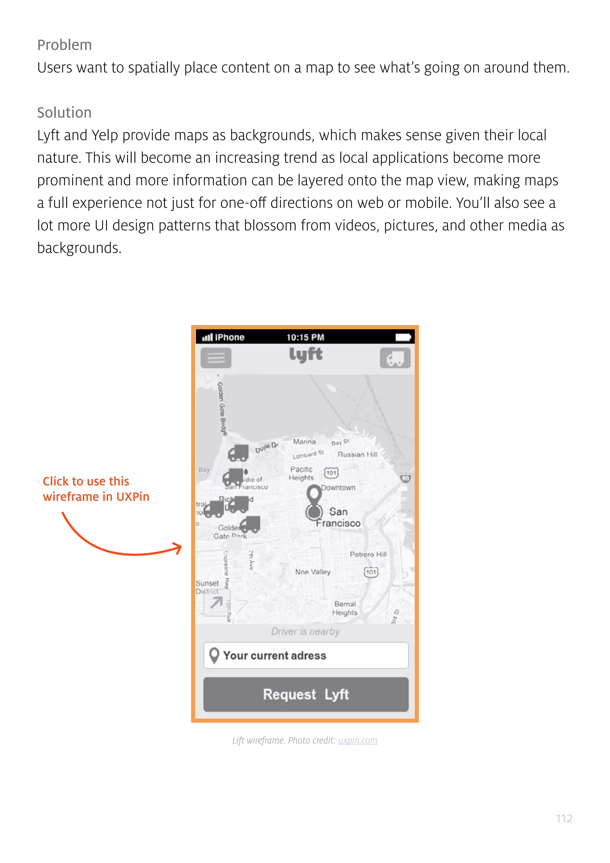 112
Problem
Users want to spatially place content on a map to see what’s going on around them.
Solution
Lyft and Yelp provide maps as backgrounds, which makes sense given their local
nature. This will become an increasing trend as local applications become more
prominent and more information can be layered onto the map view, making maps
a full experience not just for one-off directions on web or mobile. You’ll also see a
lot more UI design patterns that blossom from videos, pictures, and other media as
backgrounds.
Click to use this
wireframe in UXPin
Lift wireframe. Photo credit: uxpin.com
 