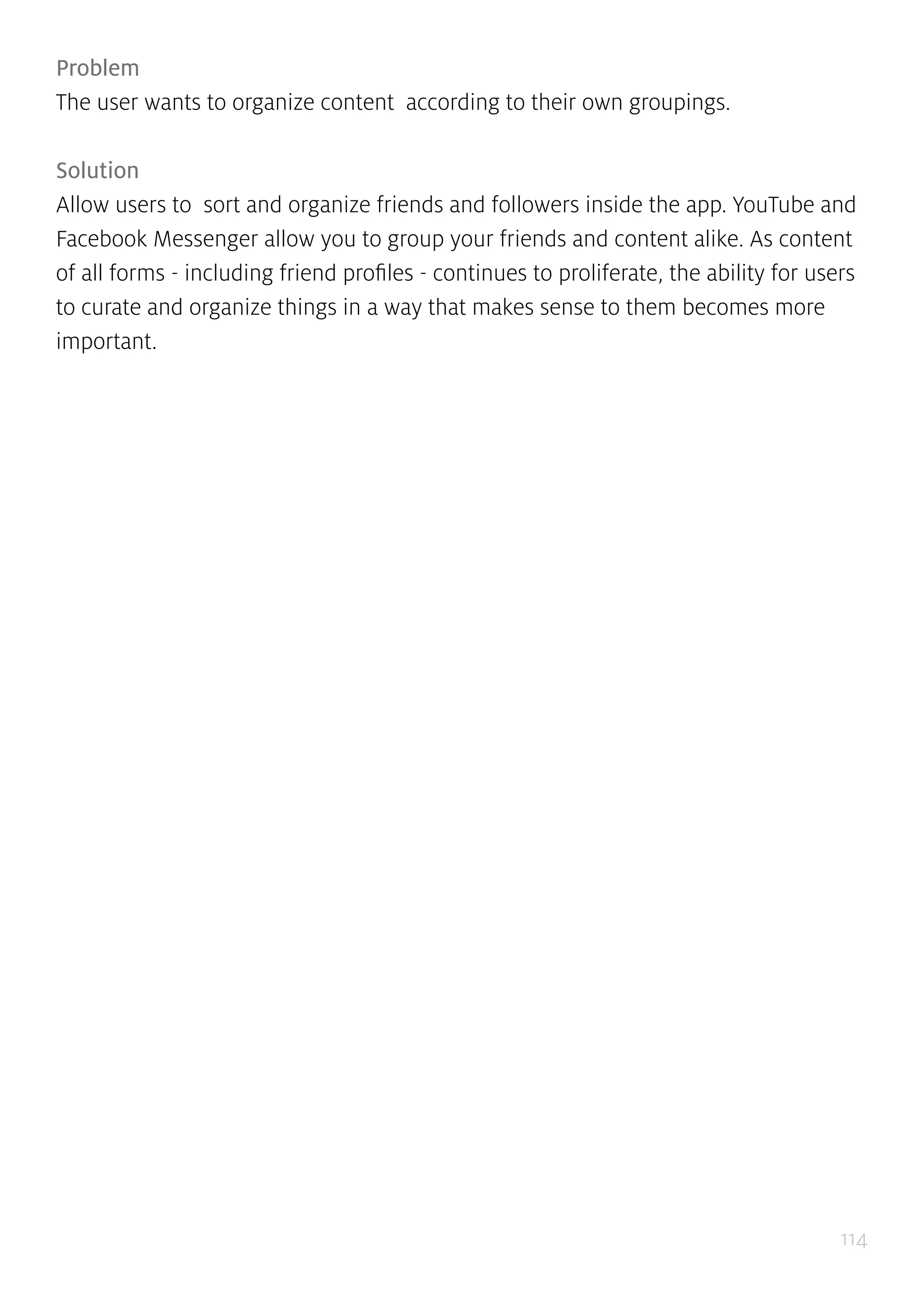 114
Problem
The user wants to organize content according to their own groupings.
Solution
Allow users to sort and organize friends and followers inside the app. YouTube and
Facebook Messenger allow you to group your friends and content alike. As content
of all forms - including friend profiles - continues to proliferate, the ability for users
to curate and organize things in a way that makes sense to them becomes more
important.
 