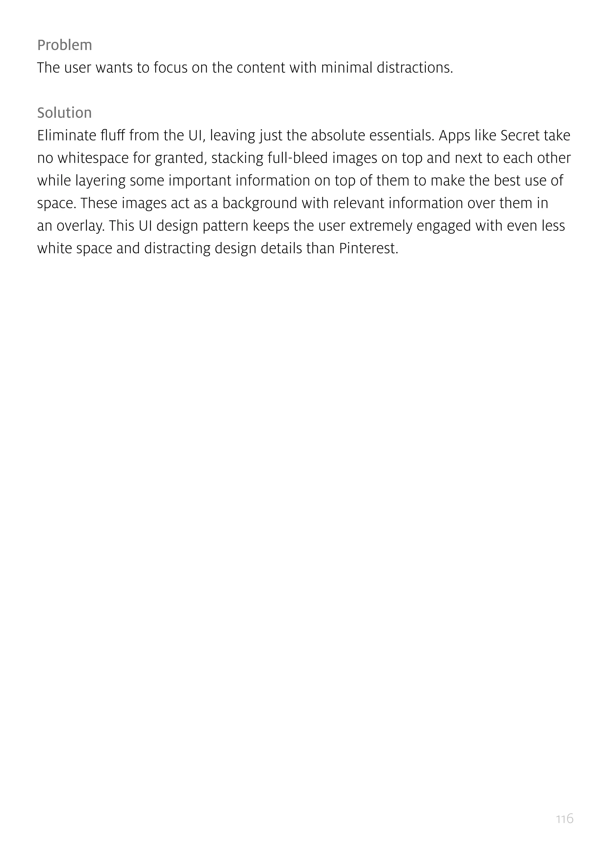 116
Problem
The user wants to focus on the content with minimal distractions.
Solution
Eliminate fluff from the UI, leaving just the absolute essentials. Apps like Secret take
no whitespace for granted, stacking full-bleed images on top and next to each other
while layering some important information on top of them to make the best use of
space. These images act as a background with relevant information over them in
an overlay. This UI design pattern keeps the user extremely engaged with even less
white space and distracting design details than Pinterest.
 
