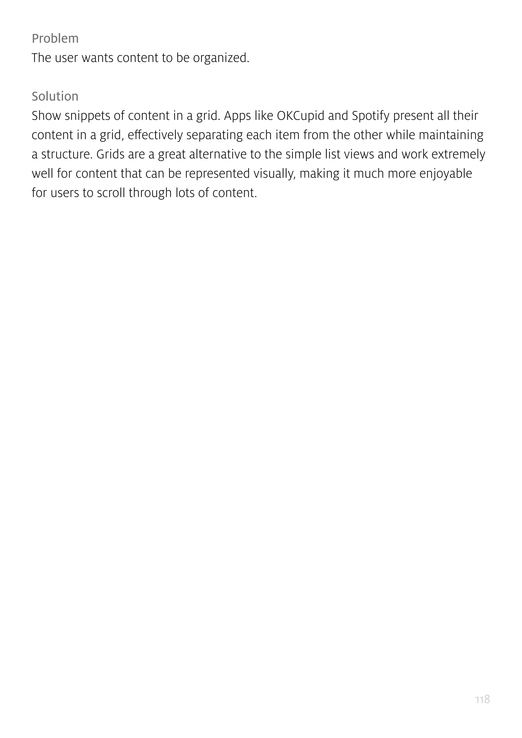 118
Problem
The user wants content to be organized.
Solution
Show snippets of content in a grid. Apps like OKCupid and Spotify present all their
content in a grid, effectively separating each item from the other while maintaining
a structure. Grids are a great alternative to the simple list views and work extremely
well for content that can be represented visually, making it much more enjoyable
for users to scroll through lots of content.
 