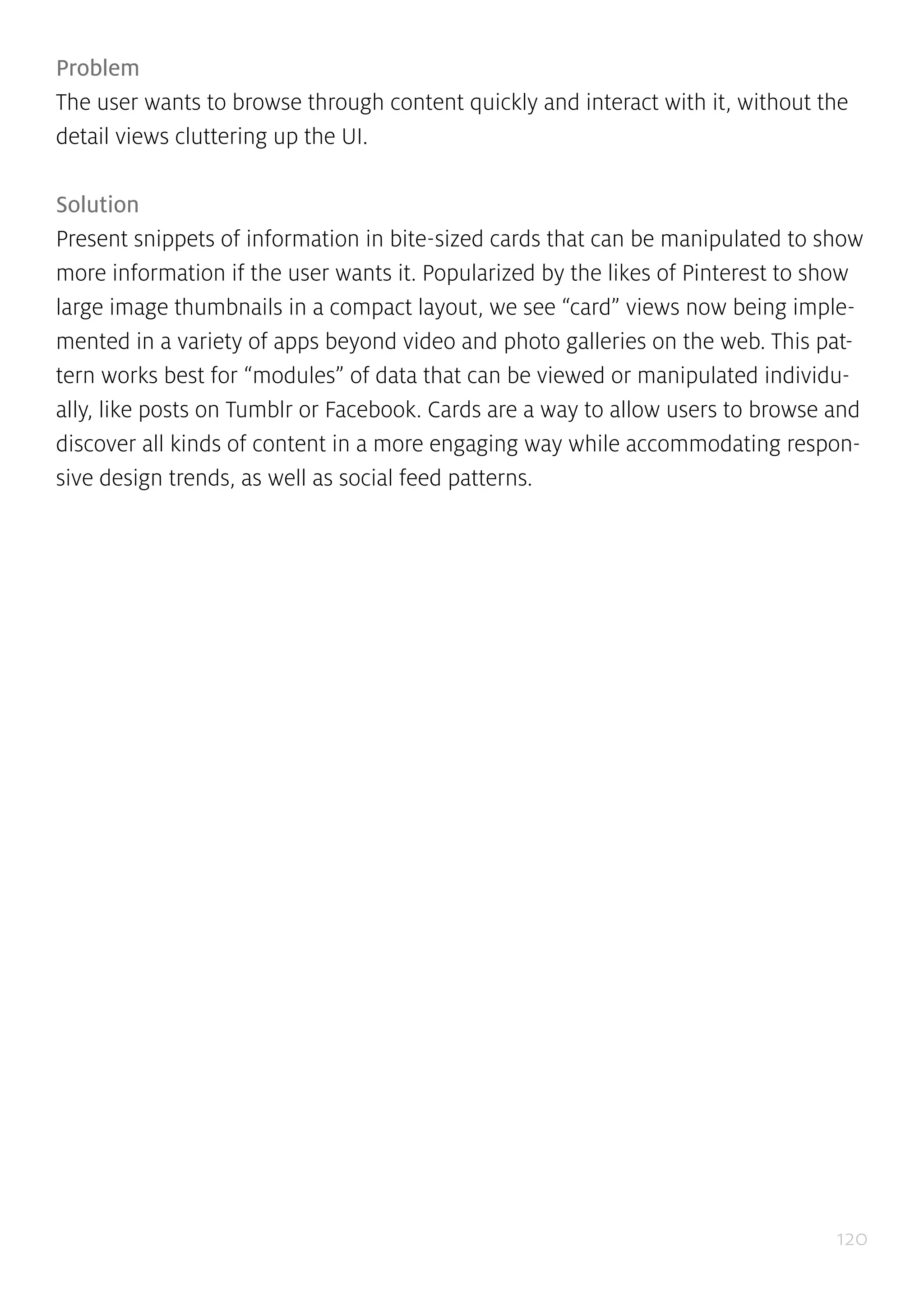 120
Problem
The user wants to browse through content quickly and interact with it, without the
detail views cluttering up the UI.
Solution
Present snippets of information in bite-sized cards that can be manipulated to show
more information if the user wants it. Popularized by the likes of Pinterest to show
large image thumbnails in a compact layout, we see “card” views now being imple-
mented in a variety of apps beyond video and photo galleries on the web. This pat-
tern works best for “modules” of data that can be viewed or manipulated individu-
ally, like posts on Tumblr or Facebook. Cards are a way to allow users to browse and
discover all kinds of content in a more engaging way while accommodating respon-
sive design trends, as well as social feed patterns.
 