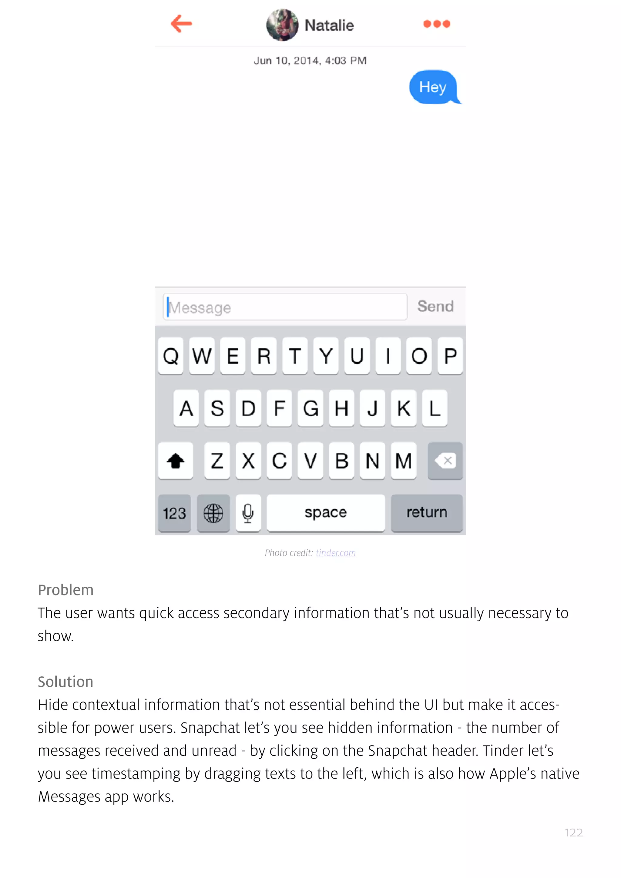 122
Problem
The user wants quick access secondary information that’s not usually necessary to
show.
Solution
Hide contextual information that’s not essential behind the UI but make it acces-
sible for power users. Snapchat let’s you see hidden information - the number of
messages received and unread - by clicking on the Snapchat header. Tinder let’s
you see timestamping by dragging texts to the left, which is also how Apple’s native
Messages app works.
Photo credit: tinder.com
 