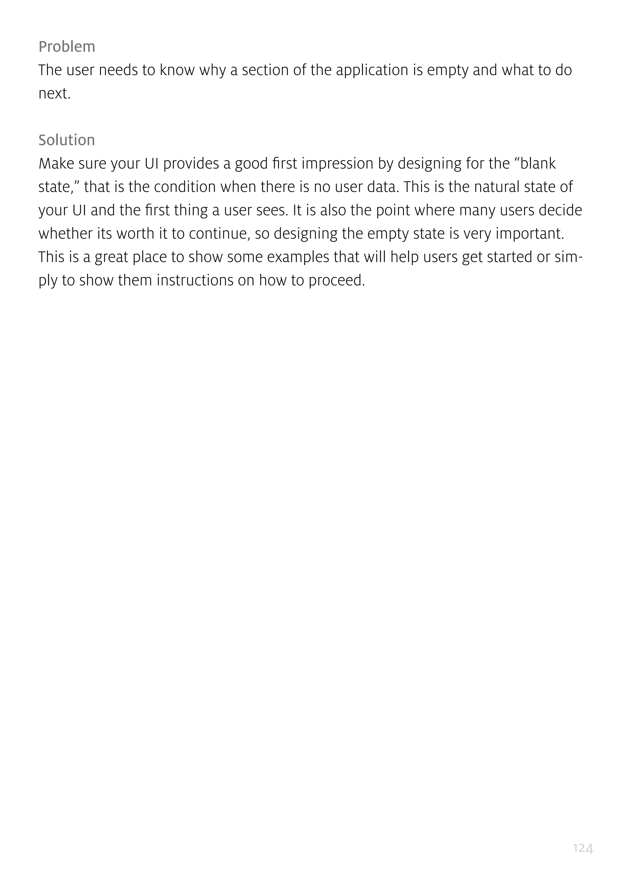 124
Problem
The user needs to know why a section of the application is empty and what to do
next.
Solution
Make sure your UI provides a good first impression by designing for the “blank
state,” that is the condition when there is no user data. This is the natural state of
your UI and the first thing a user sees. It is also the point where many users decide
whether its worth it to continue, so designing the empty state is very important.
This is a great place to show some examples that will help users get started or sim-
ply to show them instructions on how to proceed.
 