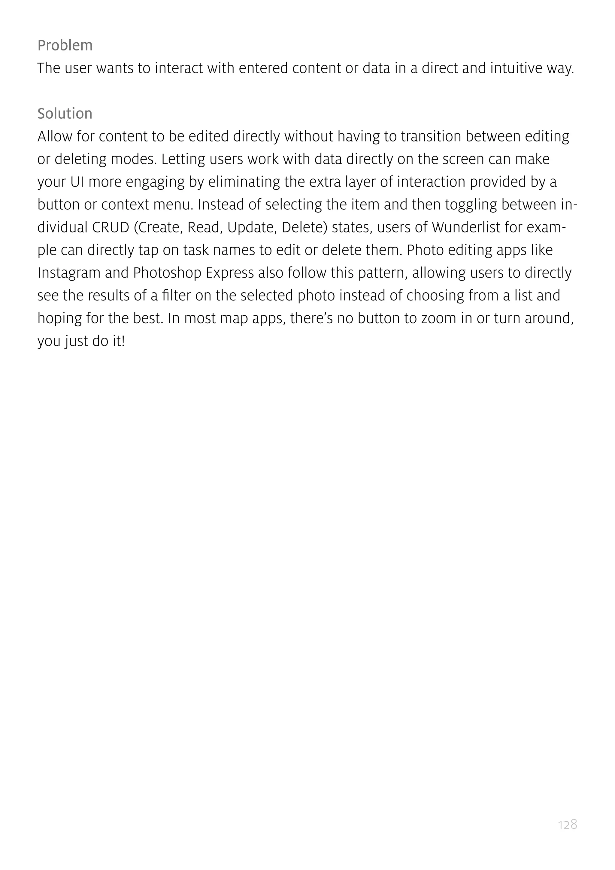 128
Problem
The user wants to interact with entered content or data in a direct and intuitive way.
Solution
Allow for content to be edited directly without having to transition between editing
or deleting modes. Letting users work with data directly on the screen can make
your UI more engaging by eliminating the extra layer of interaction provided by a
button or context menu. Instead of selecting the item and then toggling between in-
dividual CRUD (Create, Read, Update, Delete) states, users of Wunderlist for exam-
ple can directly tap on task names to edit or delete them. Photo editing apps like
Instagram and Photoshop Express also follow this pattern, allowing users to directly
see the results of a filter on the selected photo instead of choosing from a list and
hoping for the best. In most map apps, there’s no button to zoom in or turn around,
you just do it!
 