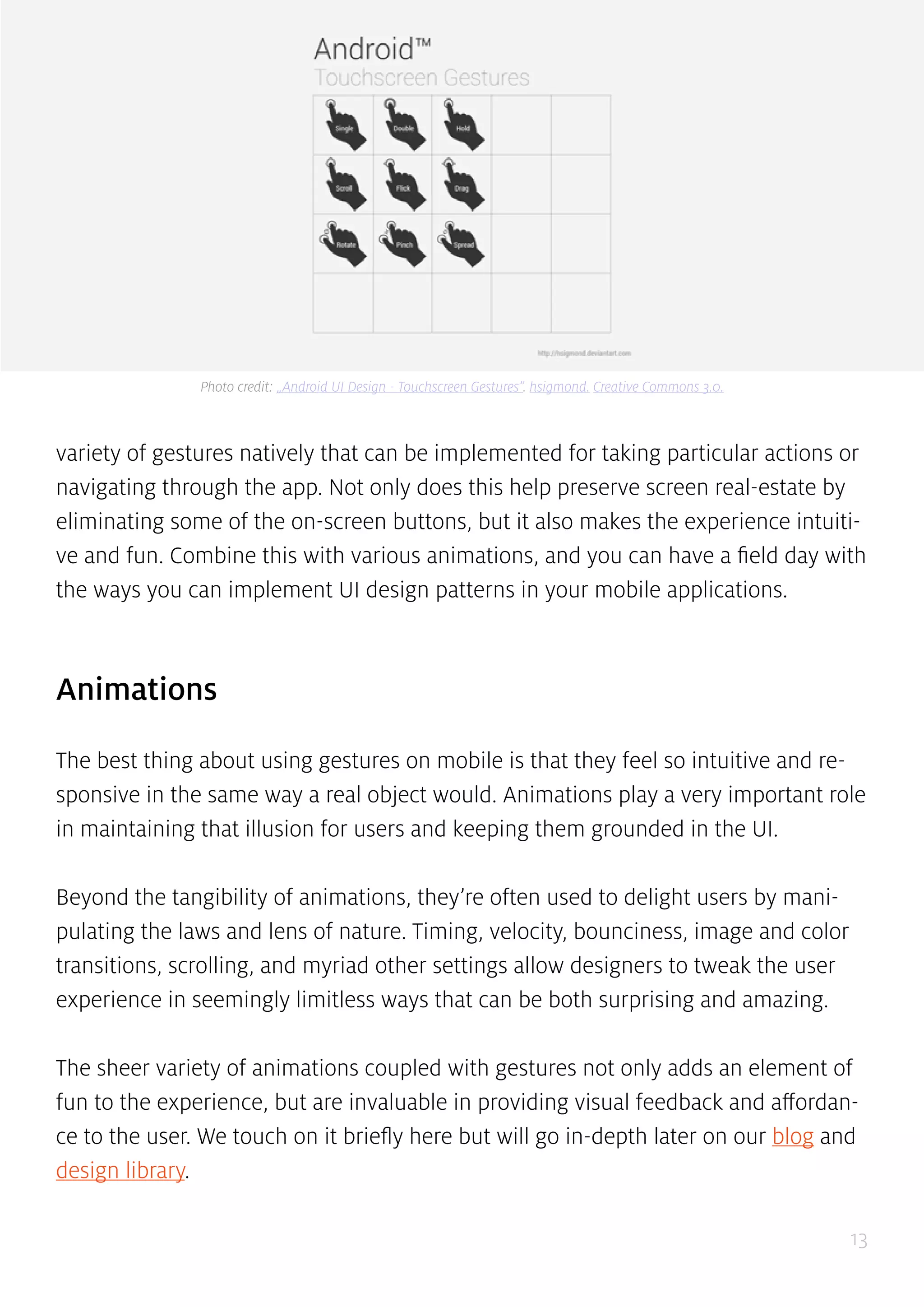 13
variety of gestures natively that can be implemented for taking particular actions or
navigating through the app. Not only does this help preserve screen real-estate by
eliminating some of the on-screen buttons, but it also makes the experience intuiti-
ve and fun. Combine this with various animations, and you can have a field day with
the ways you can implement UI design patterns in your mobile applications.
Animations
The best thing about using gestures on mobile is that they feel so intuitive and re-
sponsive in the same way a real object would. Animations play a very important role
in maintaining that illusion for users and keeping them grounded in the UI.
Beyond the tangibility of animations, they’re often used to delight users by mani-
pulating the laws and lens of nature. Timing, velocity, bounciness, image and color
transitions, scrolling, and myriad other settings allow designers to tweak the user
experience in seemingly limitless ways that can be both surprising and amazing.
The sheer variety of animations coupled with gestures not only adds an element of
fun to the experience, but are invaluable in providing visual feedback and affordan-
ce to the user. We touch on it briefly here but will go in-depth later on our blog and
design library.
Photo credit: „Android UI Design - Touchscreen Gestures”. hsigmond. Creative Commons 3.0.
 