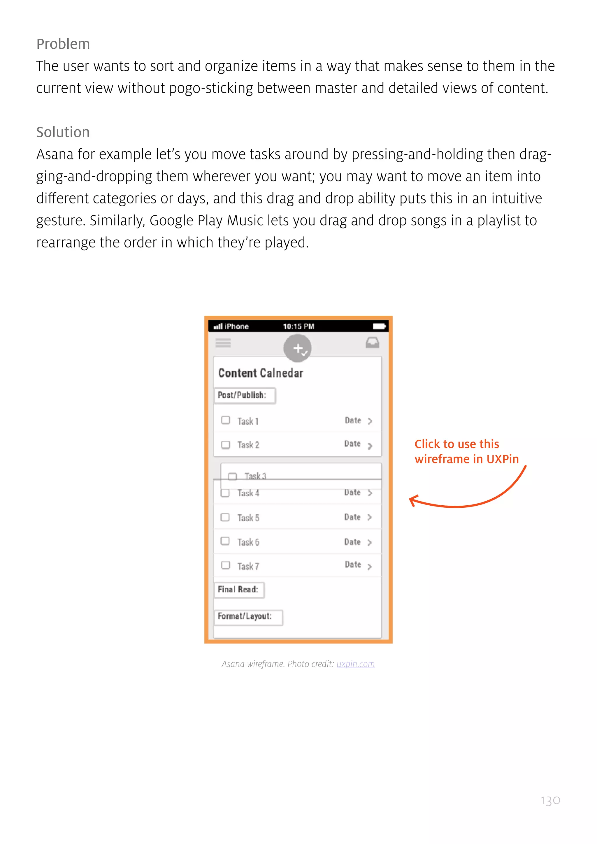 130
Problem
The user wants to sort and organize items in a way that makes sense to them in the
current view without pogo-sticking between master and detailed views of content.
Solution
Asana for example let’s you move tasks around by pressing-and-holding then drag-
ging-and-dropping them wherever you want; you may want to move an item into
different categories or days, and this drag and drop ability puts this in an intuitive
gesture. Similarly, Google Play Music lets you drag and drop songs in a playlist to
rearrange the order in which they’re played.
Click to use this
wireframe in UXPin
Asana wireframe. Photo credit: uxpin.com
 