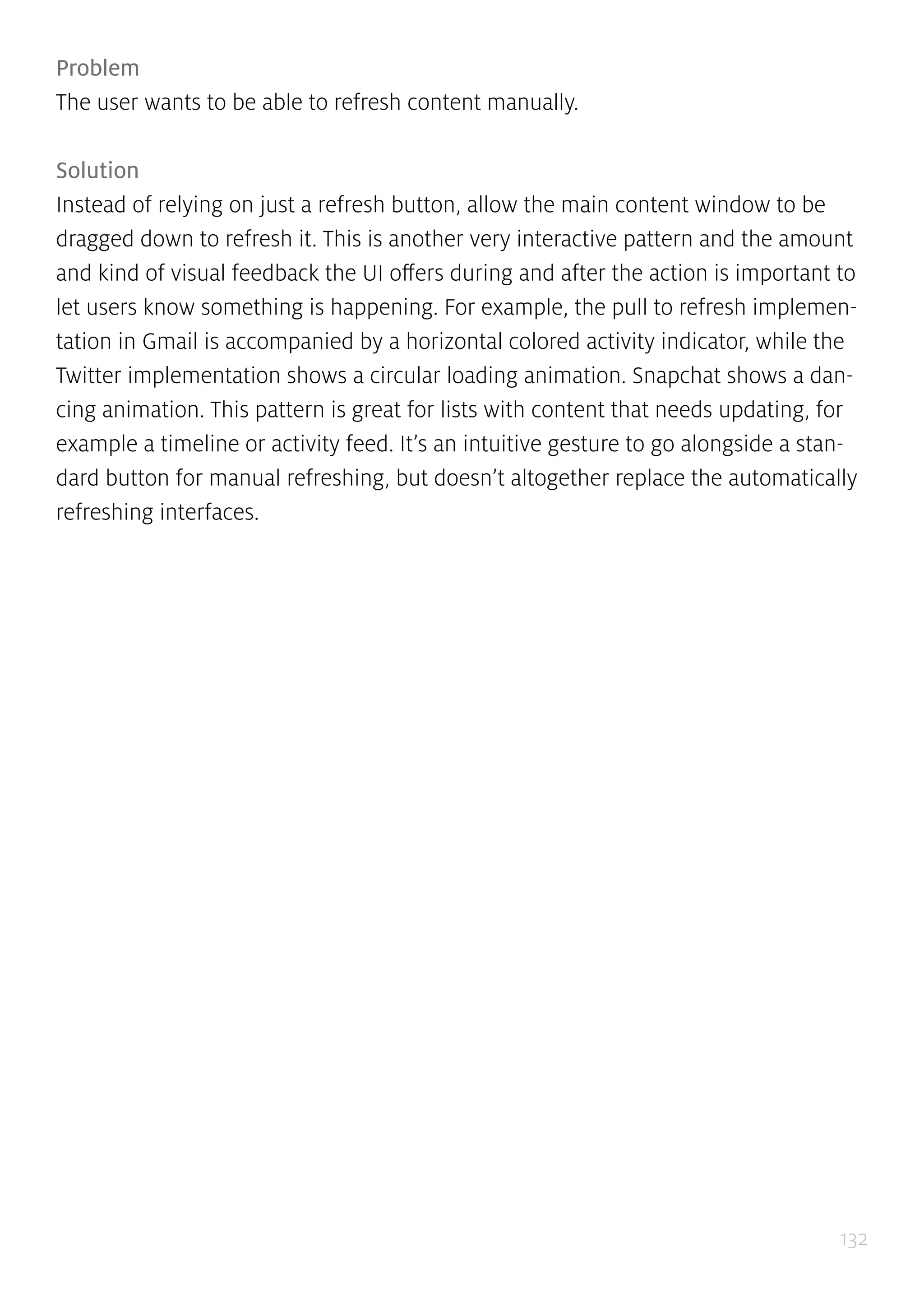 132
Problem
The user wants to be able to refresh content manually.
Solution
Instead of relying on just a refresh button, allow the main content window to be
dragged down to refresh it. This is another very interactive pattern and the amount
and kind of visual feedback the UI offers during and after the action is important to
let users know something is happening. For example, the pull to refresh implemen-
tation in Gmail is accompanied by a horizontal colored activity indicator, while the
Twitter implementation shows a circular loading animation. Snapchat shows a dan-
cing animation. This pattern is great for lists with content that needs updating, for
example a timeline or activity feed. It’s an intuitive gesture to go alongside a stan-
dard button for manual refreshing, but doesn’t altogether replace the automatically
refreshing interfaces.
 