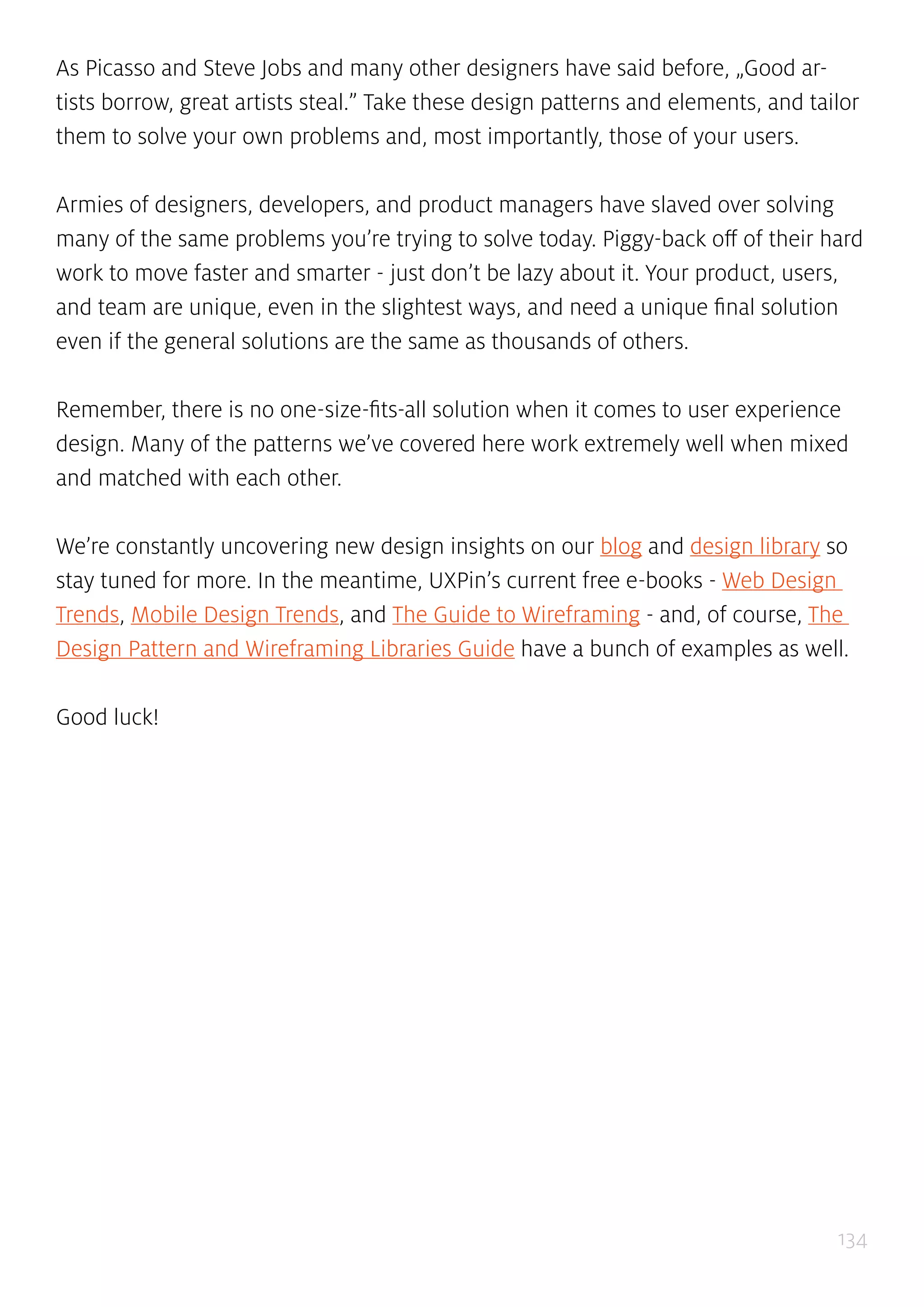 134
As Picasso and Steve Jobs and many other designers have said before, „Good ar-
tists borrow, great artists steal.” Take these design patterns and elements, and tailor
them to solve your own problems and, most importantly, those of your users.
Armies of designers, developers, and product managers have slaved over solving
many of the same problems you’re trying to solve today. Piggy-back off of their hard
work to move faster and smarter - just don’t be lazy about it. Your product, users,
and team are unique, even in the slightest ways, and need a unique final solution
even if the general solutions are the same as thousands of others.
Remember, there is no one-size-fits-all solution when it comes to user experience
design. Many of the patterns we’ve covered here work extremely well when mixed
and matched with each other.
We’re constantly uncovering new design insights on our blog and design library so
stay tuned for more. In the meantime, UXPin’s current free e-books - Web Design
Trends, Mobile Design Trends, and The Guide to Wireframing - and, of course, The
Design Pattern and Wireframing Libraries Guide have a bunch of examples as well.
Good luck!
 