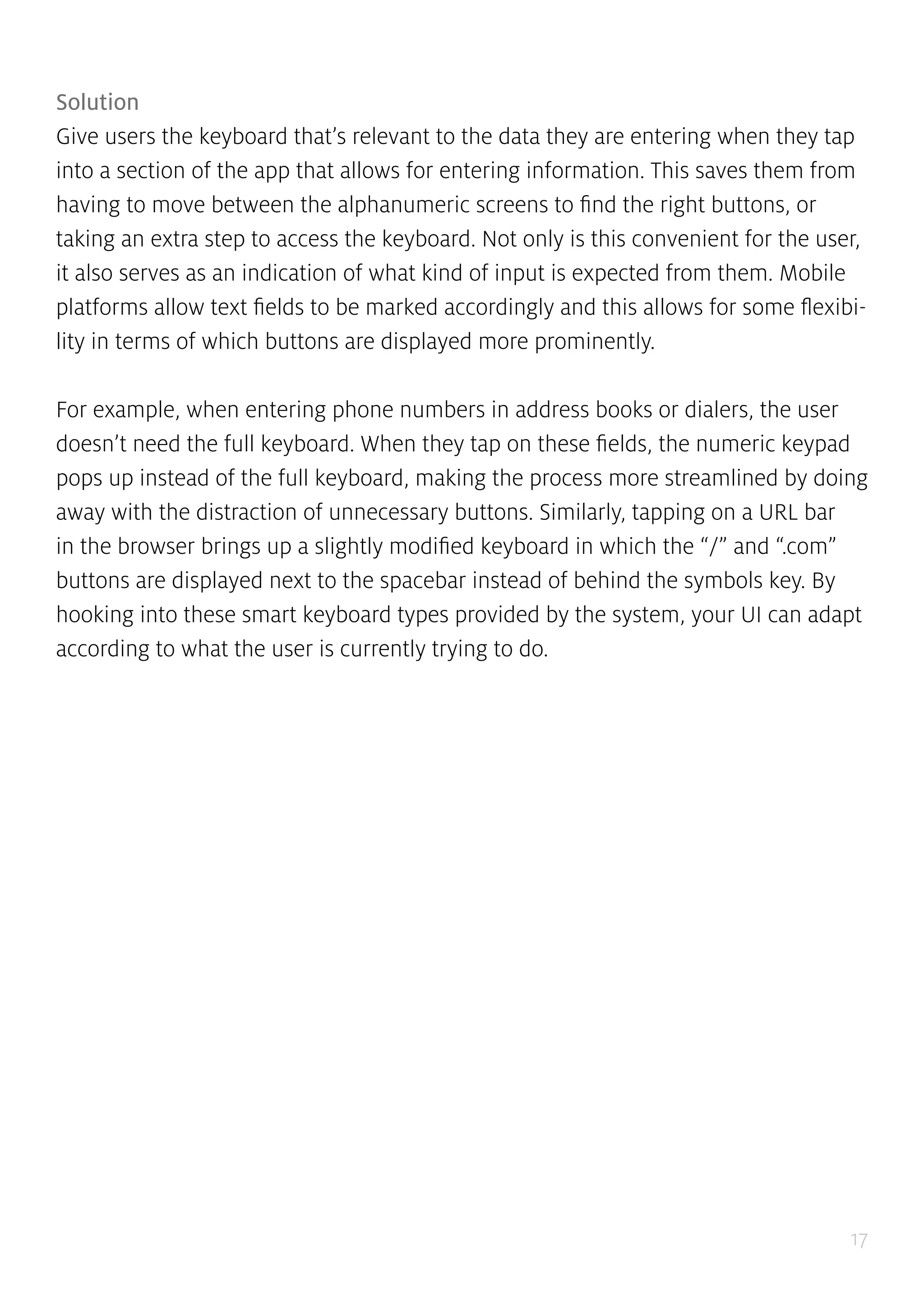 17
Solution
Give users the keyboard that’s relevant to the data they are entering when they tap
into a section of the app that allows for entering information. This saves them from
having to move between the alphanumeric screens to find the right buttons, or
taking an extra step to access the keyboard. Not only is this convenient for the user,
it also serves as an indication of what kind of input is expected from them. Mobile
platforms allow text fields to be marked accordingly and this allows for some flexibi-
lity in terms of which buttons are displayed more prominently.
For example, when entering phone numbers in address books or dialers, the user
doesn’t need the full keyboard. When they tap on these fields, the numeric keypad
pops up instead of the full keyboard, making the process more streamlined by doing
away with the distraction of unnecessary buttons. Similarly, tapping on a URL bar
in the browser brings up a slightly modified keyboard in which the “/” and “.com”
buttons are displayed next to the spacebar instead of behind the symbols key. By
hooking into these smart keyboard types provided by the system, your UI can adapt
according to what the user is currently trying to do.
 