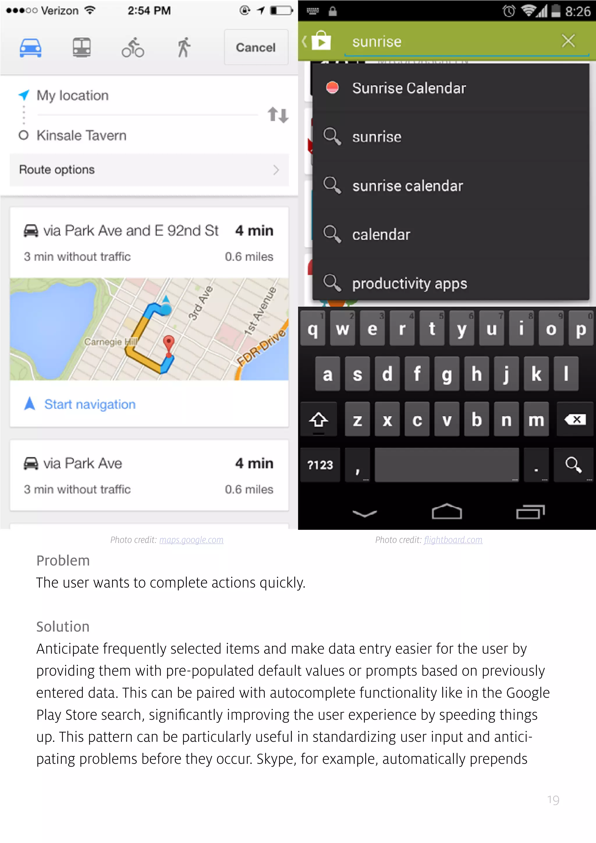 19
Problem
The user wants to complete actions quickly.
Solution
Anticipate frequently selected items and make data entry easier for the user by
providing them with pre-populated default values or prompts based on previously
entered data. This can be paired with autocomplete functionality like in the Google
Play Store search, significantly improving the user experience by speeding things
up. This pattern can be particularly useful in standardizing user input and antici-
pating problems before they occur. Skype, for example, automatically prepends
Photo credit: maps.google.com Photo credit: flightboard.com
 