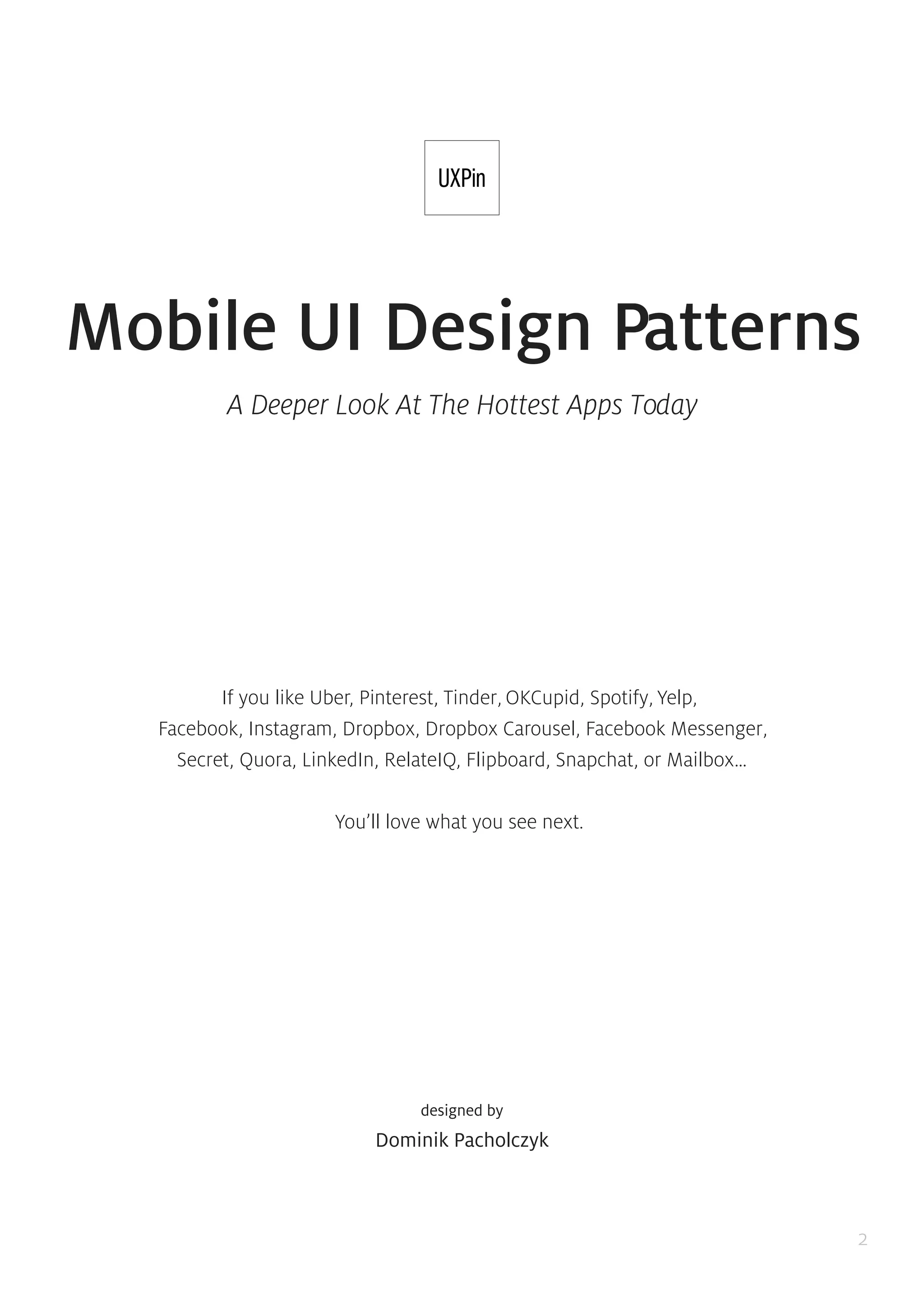 2
A Deeper Look At The Hottest Apps Today
If you like Uber, Pinterest, Tinder, OKCupid, Spotify, Yelp,
Facebook, Instagram, Dropbox, Dropbox Carousel, Facebook Messenger,
Secret, Quora, LinkedIn, RelateIQ, Flipboard, Snapchat, or Mailbox…
You’ll love what you see next.
designed by
Dominik Pacholczyk
Mobile UI Design Patterns
 