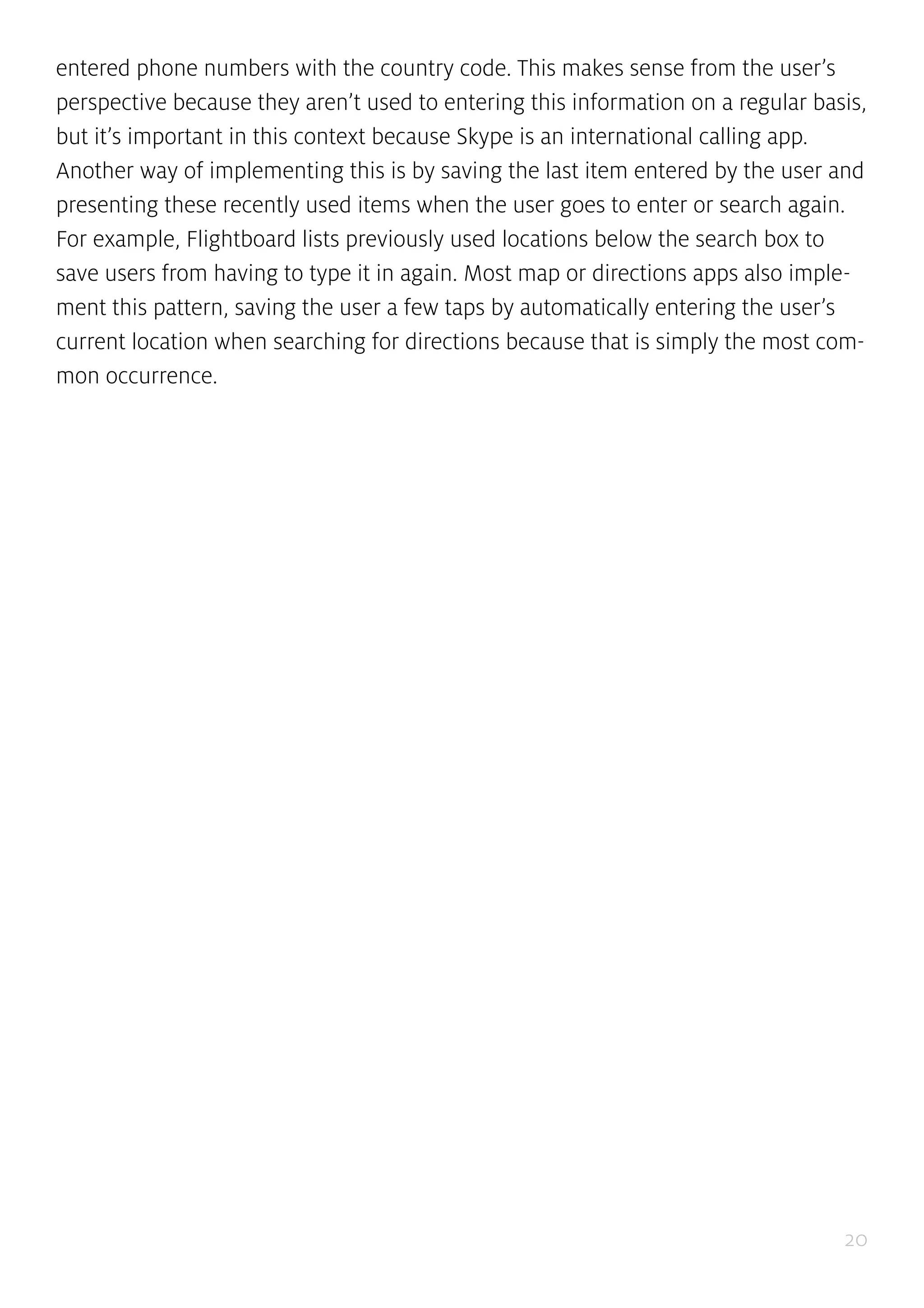 20
entered phone numbers with the country code. This makes sense from the user’s
perspective because they aren’t used to entering this information on a regular basis,
but it’s important in this context because Skype is an international calling app.
Another way of implementing this is by saving the last item entered by the user and
presenting these recently used items when the user goes to enter or search again.
For example, Flightboard lists previously used locations below the search box to
save users from having to type it in again. Most map or directions apps also imple-
ment this pattern, saving the user a few taps by automatically entering the user’s
current location when searching for directions because that is simply the most com-
mon occurrence.
 