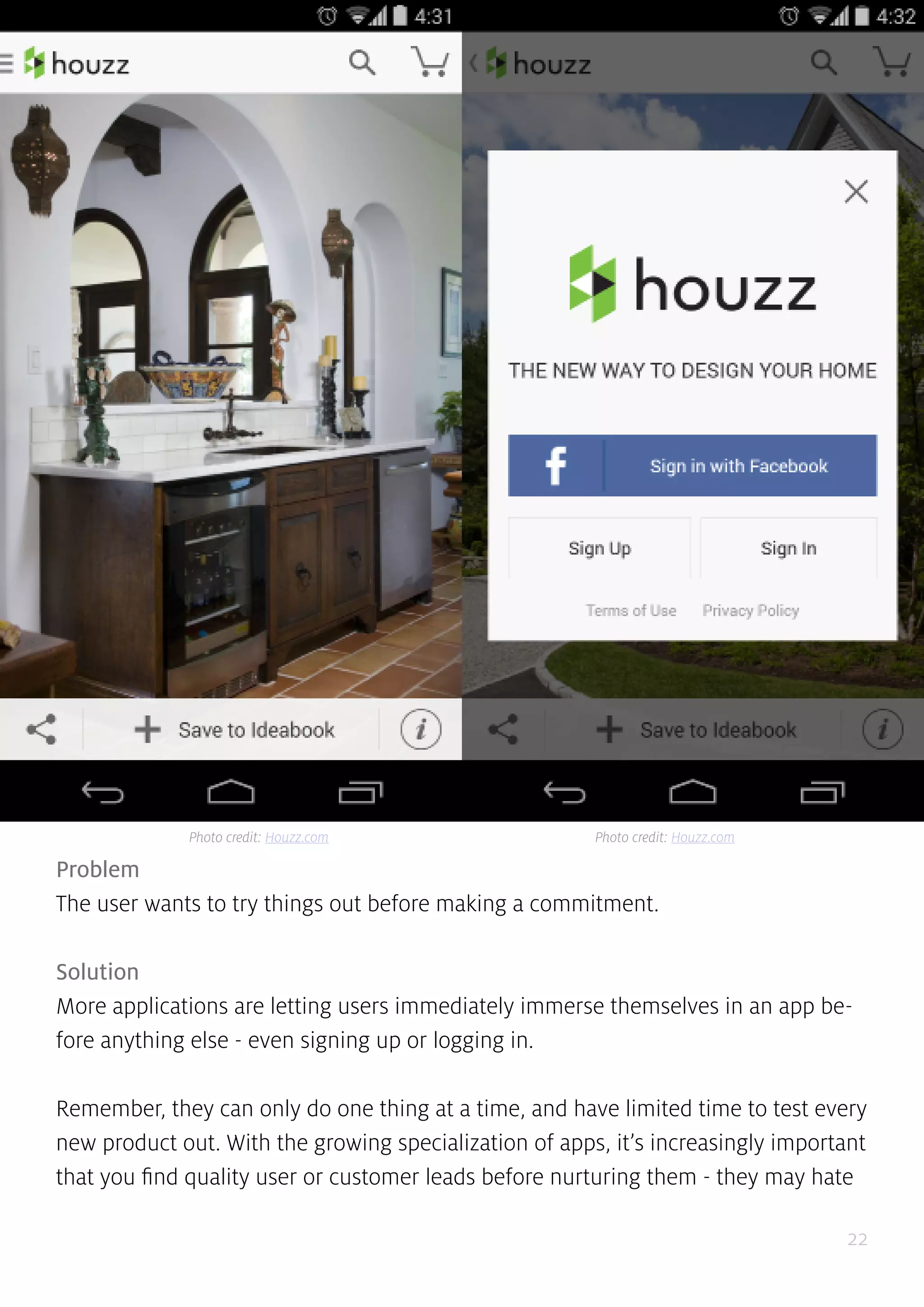 22
Problem
The user wants to try things out before making a commitment.
Solution
More applications are letting users immediately immerse themselves in an app be-
fore anything else - even signing up or logging in.
Remember, they can only do one thing at a time, and have limited time to test every
new product out. With the growing specialization of apps, it’s increasingly important
that you find quality user or customer leads before nurturing them - they may hate
Photo credit: Houzz.com Photo credit: Houzz.com
 