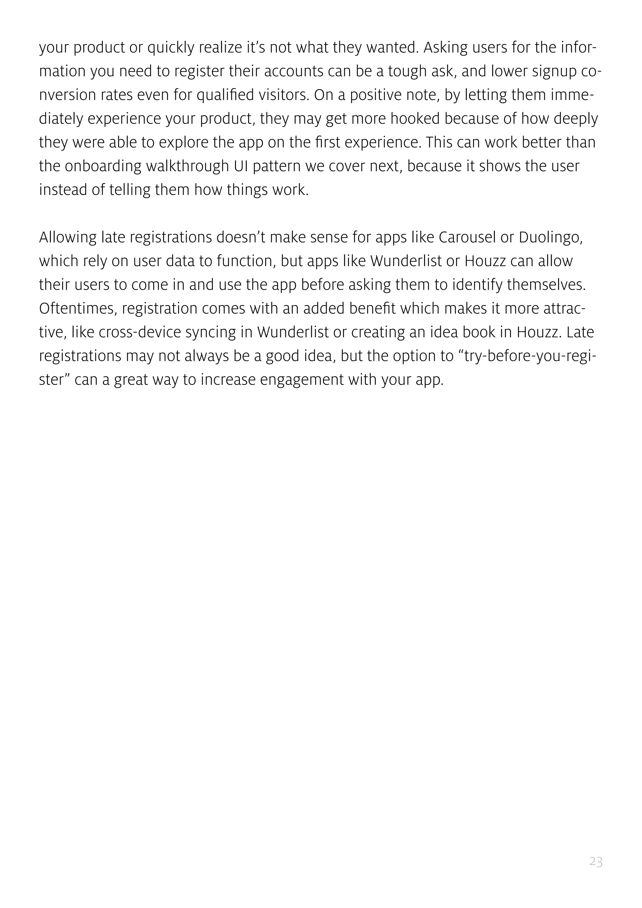 23
your product or quickly realize it’s not what they wanted. Asking users for the infor-
mation you need to register their accounts can be a tough ask, and lower signup co-
nversion rates even for qualified visitors. On a positive note, by letting them imme-
diately experience your product, they may get more hooked because of how deeply
they were able to explore the app on the first experience. This can work better than
the onboarding walkthrough UI pattern we cover next, because it shows the user
instead of telling them how things work.
Allowing late registrations doesn’t make sense for apps like Carousel or Duolingo,
which rely on user data to function, but apps like Wunderlist or Houzz can allow
their users to come in and use the app before asking them to identify themselves.
Oftentimes, registration comes with an added benefit which makes it more attrac-
tive, like cross-device syncing in Wunderlist or creating an idea book in Houzz. Late
registrations may not always be a good idea, but the option to “try-before-you-regi-
ster” can a great way to increase engagement with your app.
 