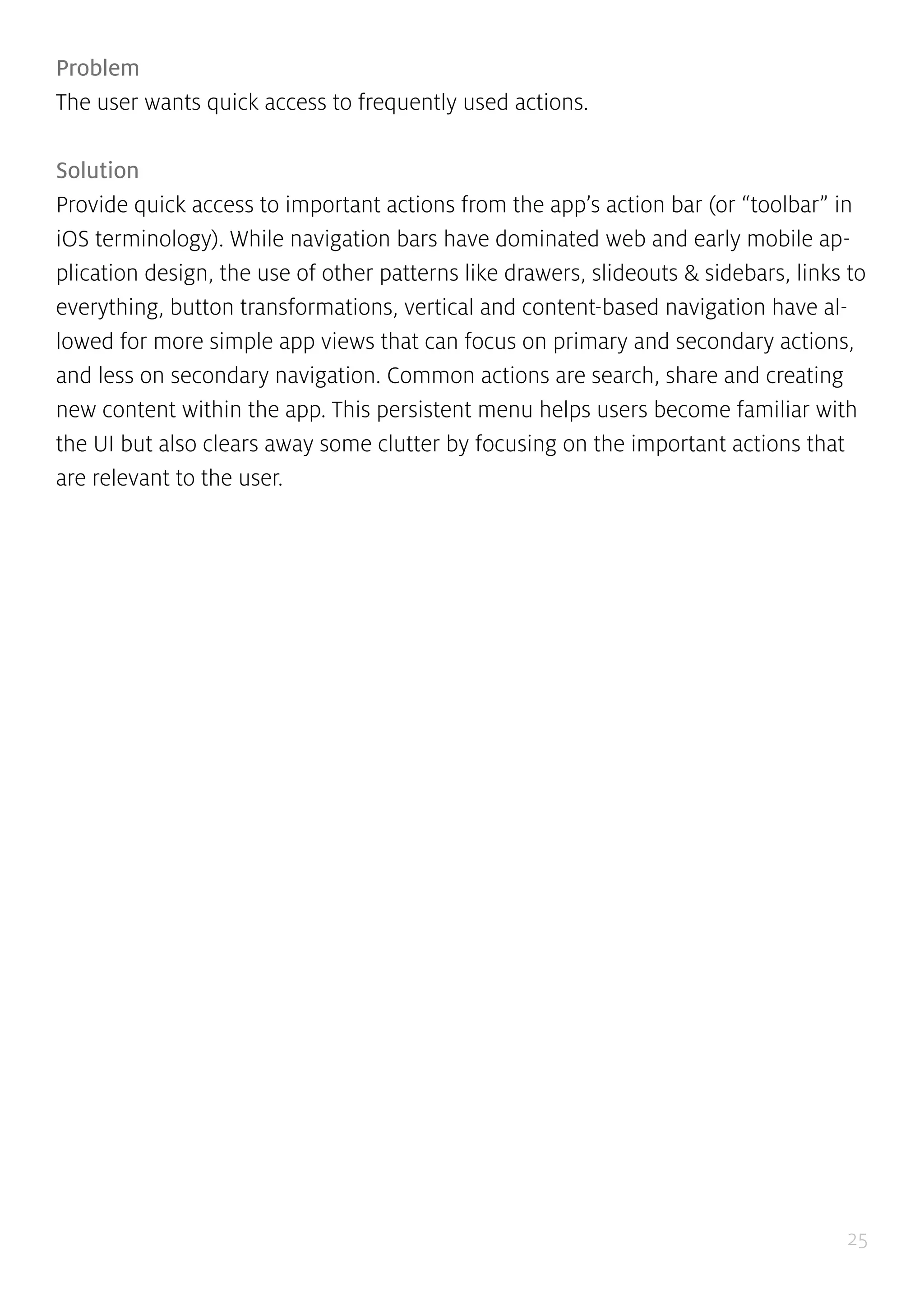 25
Problem
The user wants quick access to frequently used actions.
Solution
Provide quick access to important actions from the app’s action bar (or “toolbar” in
iOS terminology). While navigation bars have dominated web and early mobile ap-
plication design, the use of other patterns like drawers, slideouts & sidebars, links to
everything, button transformations, vertical and content-based navigation have al-
lowed for more simple app views that can focus on primary and secondary actions,
and less on secondary navigation. Common actions are search, share and creating
new content within the app. This persistent menu helps users become familiar with
the UI but also clears away some clutter by focusing on the important actions that
are relevant to the user.
 