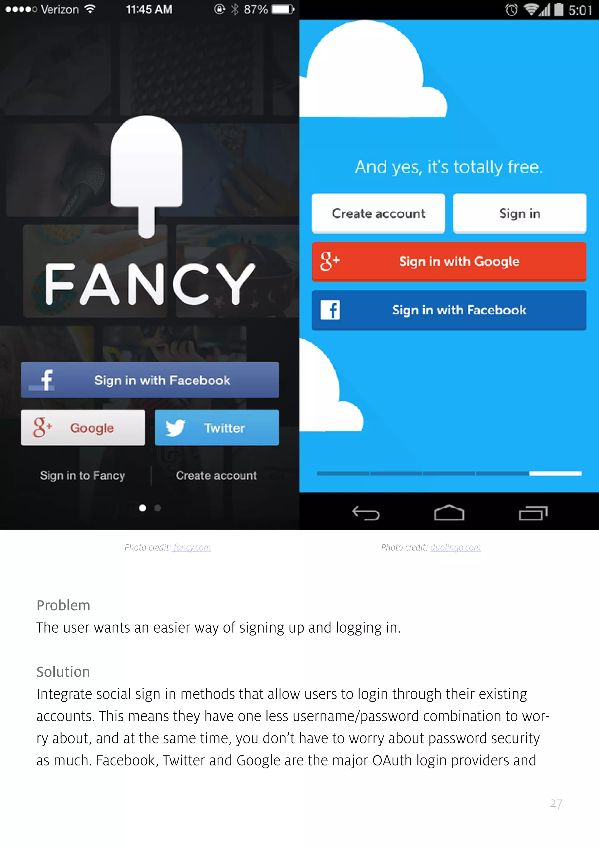 27
Problem
The user wants an easier way of signing up and logging in.
Solution
Integrate social sign in methods that allow users to login through their existing
accounts. This means they have one less username/password combination to wor-
ry about, and at the same time, you don’t have to worry about password security
as much. Facebook, Twitter and Google are the major OAuth login providers and
Photo credit: fancy.com Photo credit: duolingo.com
 