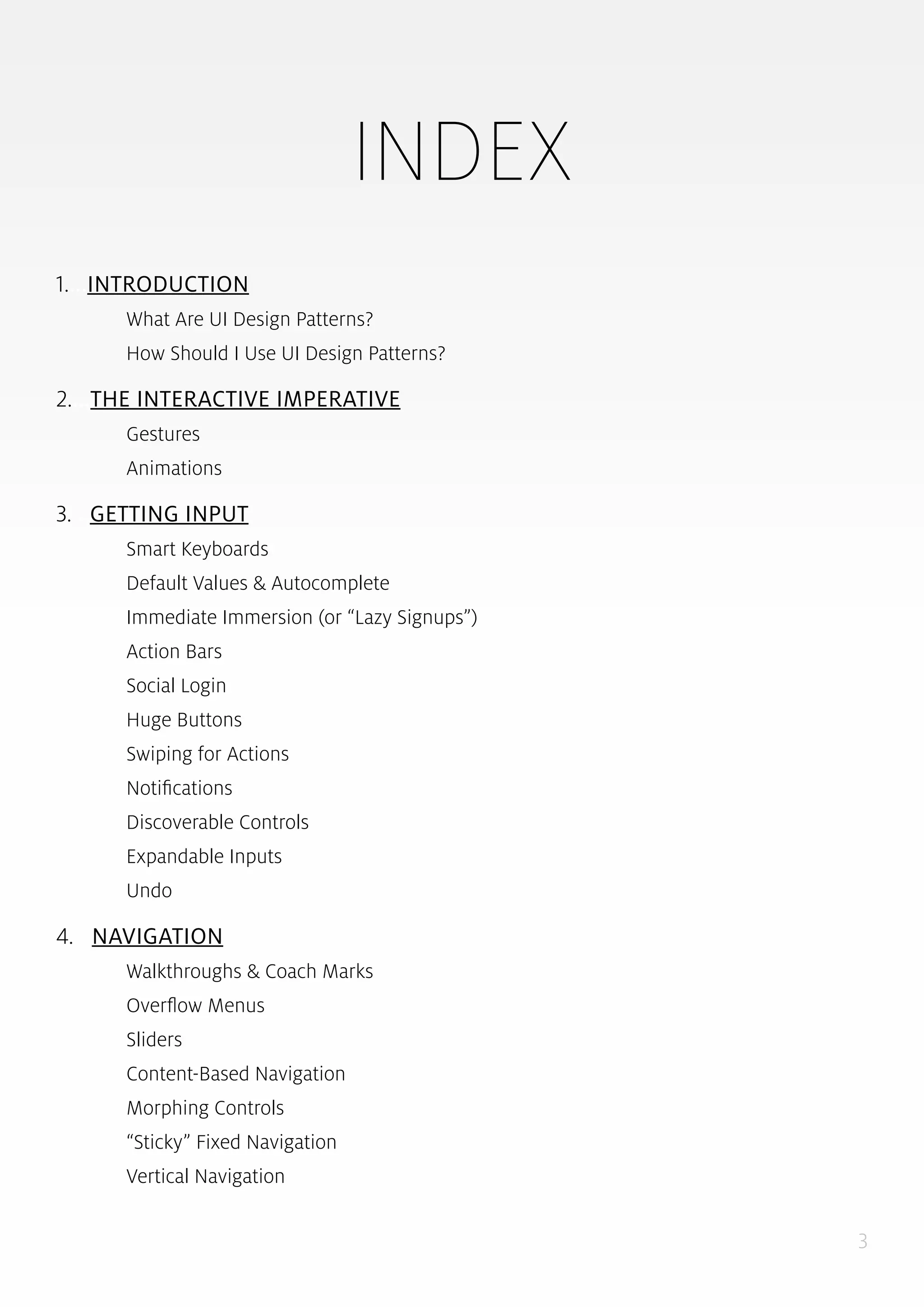 3
INDEX
1....INTRODUCTION
What Are UI Design Patterns?
How Should I Use UI Design Patterns?
2....THE INTERACTIVE IMPERATIVE
Gestures
Animations
3....GETTING INPUT
Smart Keyboards
Default Values & Autocomplete
Immediate Immersion (or “Lazy Signups”)
Action Bars
Social Login
Huge Buttons
Swiping for Actions
Notifications
Discoverable Controls
Expandable Inputs
Undo
4... NAVIGATION
Walkthroughs & Coach Marks
Overflow Menus
Sliders
Content-Based Navigation
Morphing Controls
“Sticky” Fixed Navigation
Vertical Navigation
 