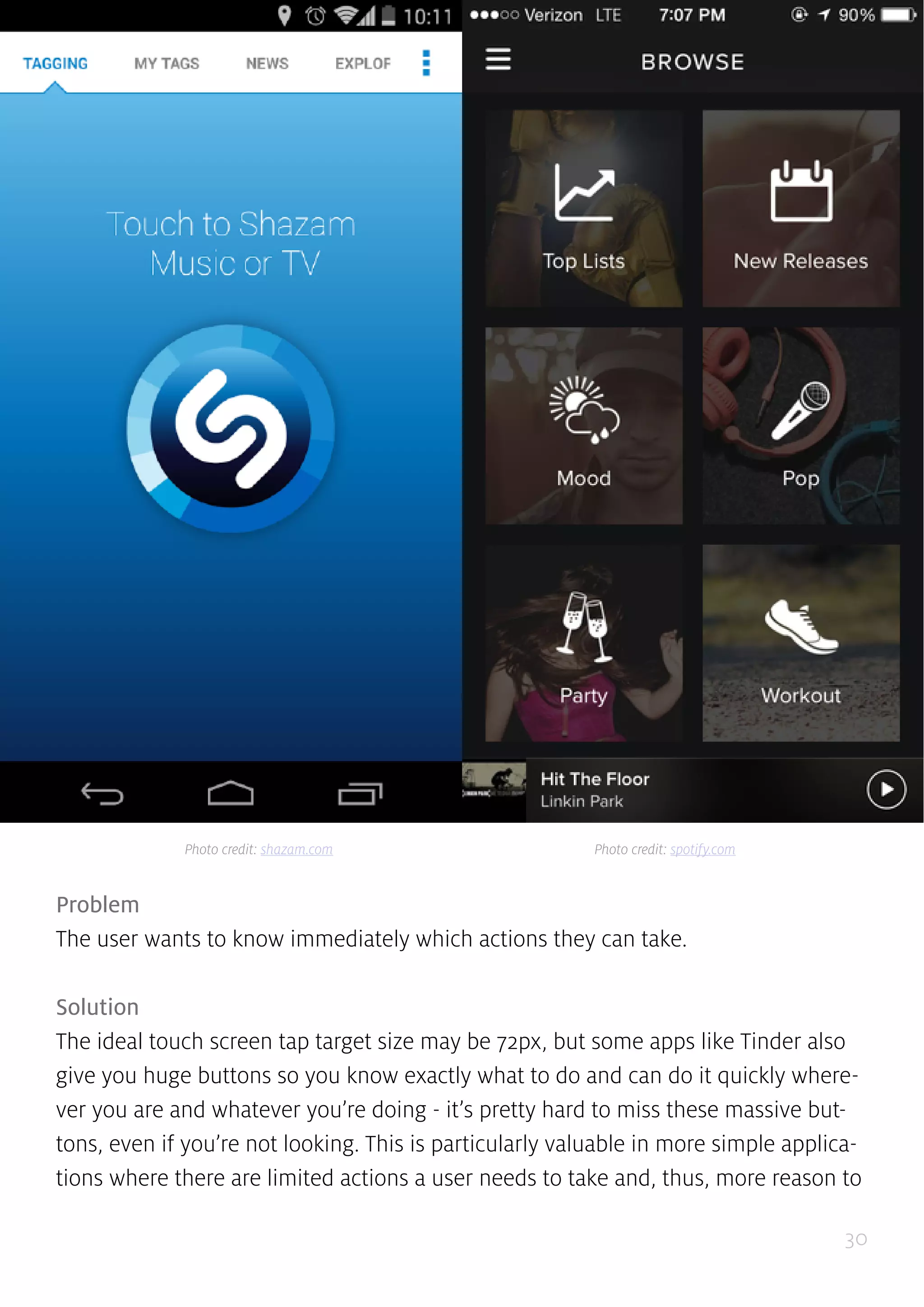30
Problem
The user wants to know immediately which actions they can take.
Solution
The ideal touch screen tap target size may be 72px, but some apps like Tinder also
give you huge buttons so you know exactly what to do and can do it quickly where-
ver you are and whatever you’re doing - it’s pretty hard to miss these massive but-
tons, even if you’re not looking. This is particularly valuable in more simple applica-
tions where there are limited actions a user needs to take and, thus, more reason to
Photo credit: shazam.com Photo credit: spotify.com
 