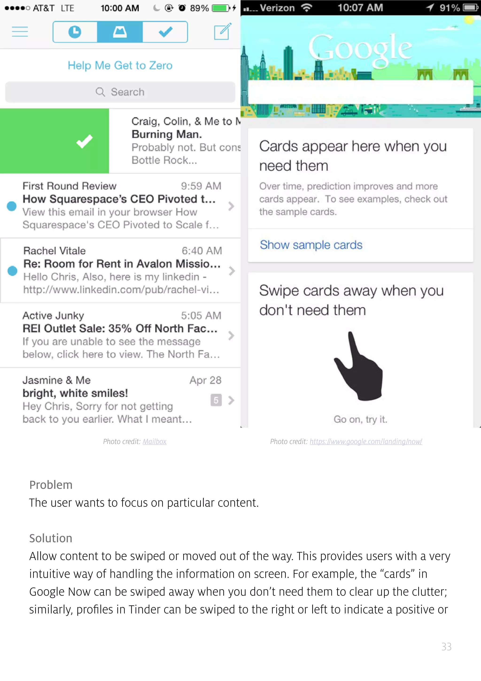 33
Problem
The user wants to focus on particular content.
Solution
Allow content to be swiped or moved out of the way. This provides users with a very
intuitive way of handling the information on screen. For example, the “cards” in
Google Now can be swiped away when you don’t need them to clear up the clutter;
similarly, profiles in Tinder can be swiped to the right or left to indicate a positive or
Photo credit: Mailbox Photo credit: https://www.google.com/landing/now/
 