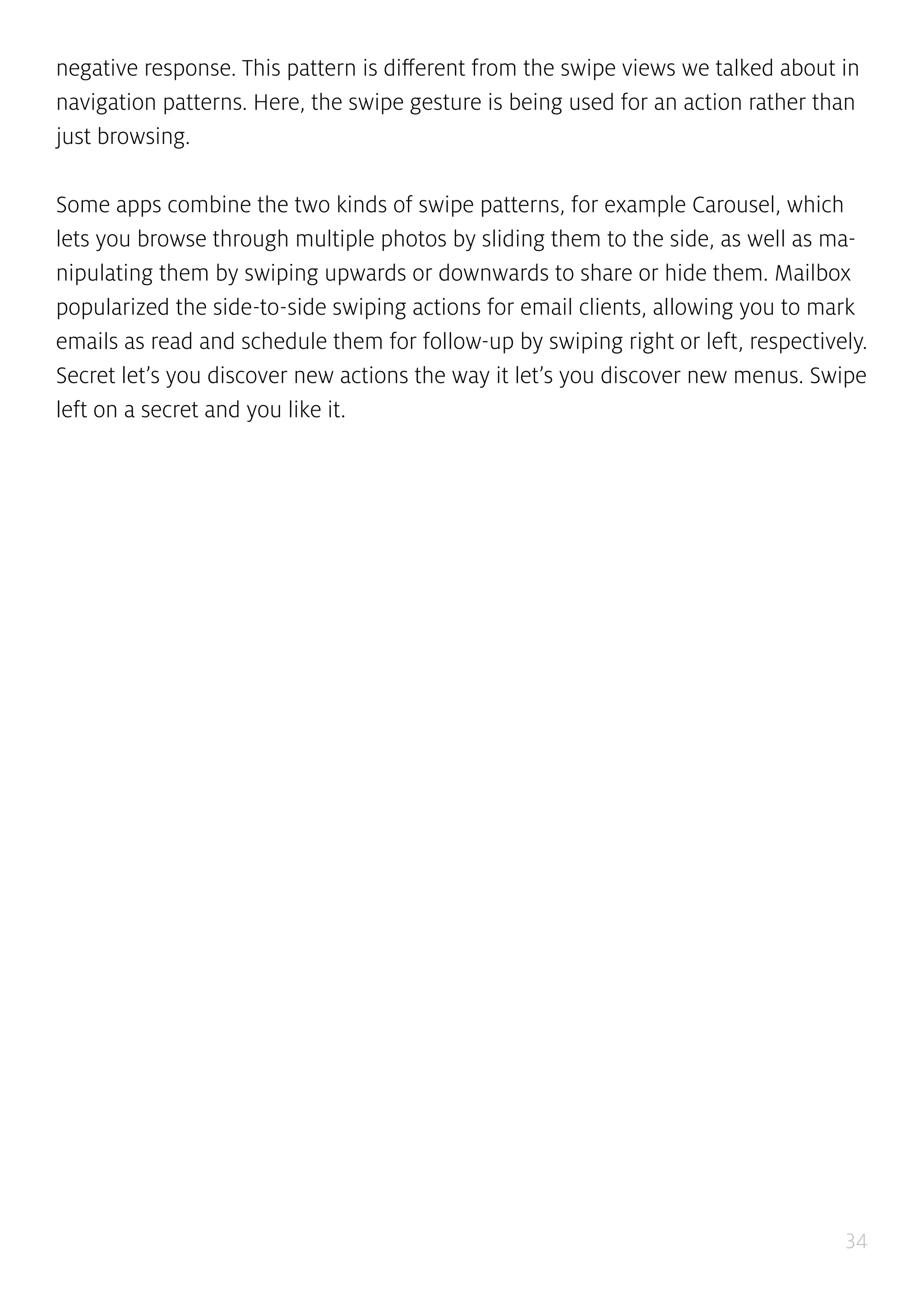 34
negative response. This pattern is different from the swipe views we talked about in
navigation patterns. Here, the swipe gesture is being used for an action rather than
just browsing.
Some apps combine the two kinds of swipe patterns, for example Carousel, which
lets you browse through multiple photos by sliding them to the side, as well as ma-
nipulating them by swiping upwards or downwards to share or hide them. Mailbox
popularized the side-to-side swiping actions for email clients, allowing you to mark
emails as read and schedule them for follow-up by swiping right or left, respectively.
Secret let’s you discover new actions the way it let’s you discover new menus. Swipe
left on a secret and you like it.
 