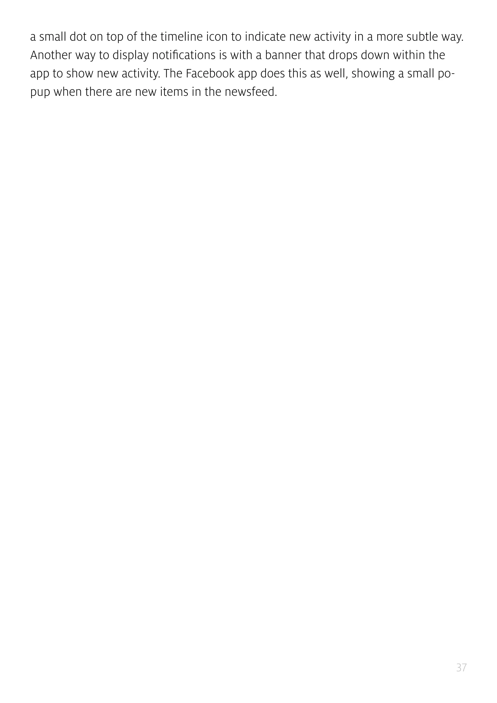 37
a small dot on top of the timeline icon to indicate new activity in a more subtle way.
Another way to display notifications is with a banner that drops down within the
app to show new activity. The Facebook app does this as well, showing a small po-
pup when there are new items in the newsfeed.
 