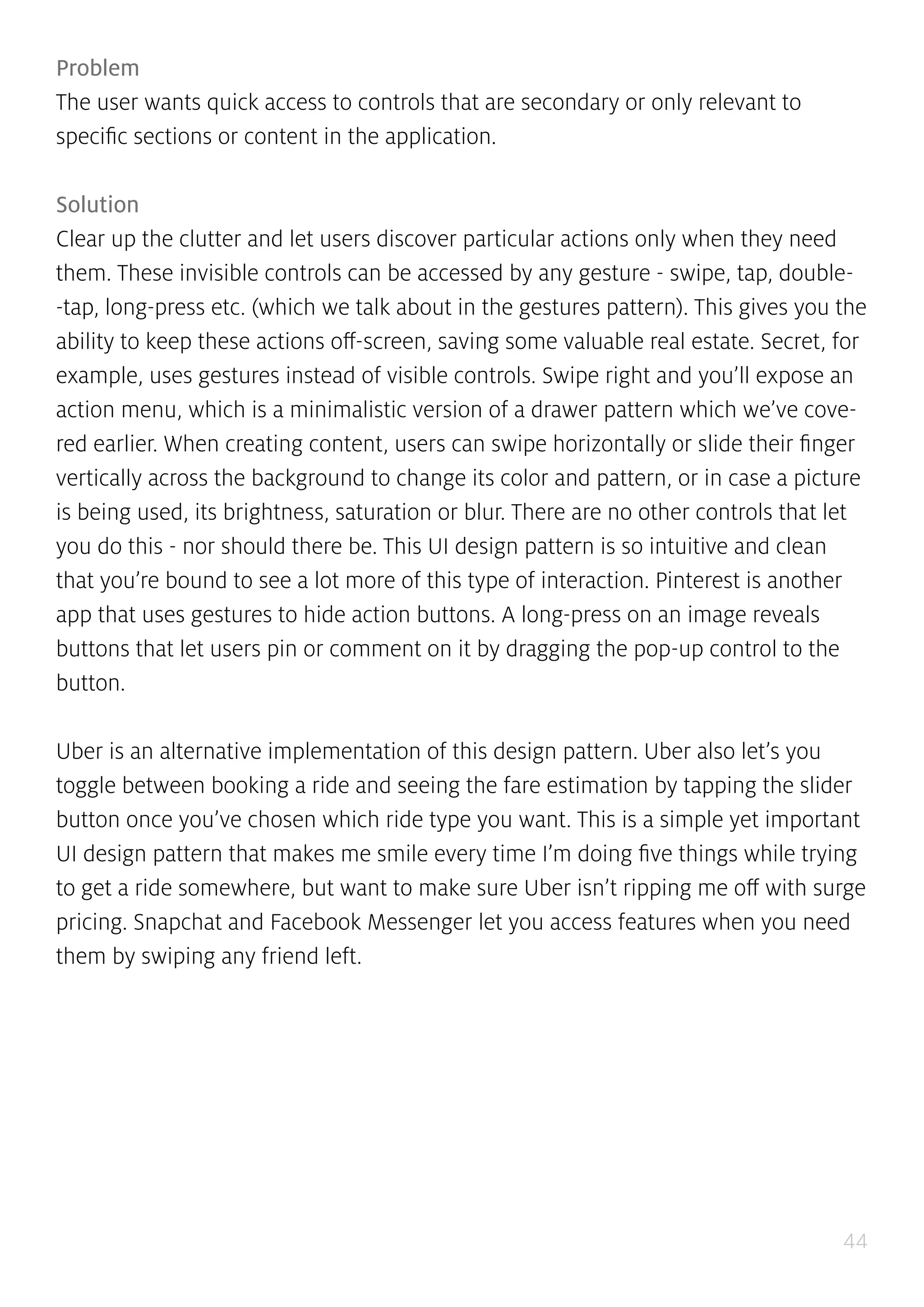 44
Problem
The user wants quick access to controls that are secondary or only relevant to
specific sections or content in the application.
Solution
Clear up the clutter and let users discover particular actions only when they need
them. These invisible controls can be accessed by any gesture - swipe, tap, double-
-tap, long-press etc. (which we talk about in the gestures pattern). This gives you the
ability to keep these actions off-screen, saving some valuable real estate. Secret, for
example, uses gestures instead of visible controls. Swipe right and you’ll expose an
action menu, which is a minimalistic version of a drawer pattern which we’ve cove-
red earlier. When creating content, users can swipe horizontally or slide their finger
vertically across the background to change its color and pattern, or in case a picture
is being used, its brightness, saturation or blur. There are no other controls that let
you do this - nor should there be. This UI design pattern is so intuitive and clean
that you’re bound to see a lot more of this type of interaction. Pinterest is another
app that uses gestures to hide action buttons. A long-press on an image reveals
buttons that let users pin or comment on it by dragging the pop-up control to the
button.
Uber is an alternative implementation of this design pattern. Uber also let’s you
toggle between booking a ride and seeing the fare estimation by tapping the slider
button once you’ve chosen which ride type you want. This is a simple yet important
UI design pattern that makes me smile every time I’m doing five things while trying
to get a ride somewhere, but want to make sure Uber isn’t ripping me off with surge
pricing. Snapchat and Facebook Messenger let you access features when you need
them by swiping any friend left.
 