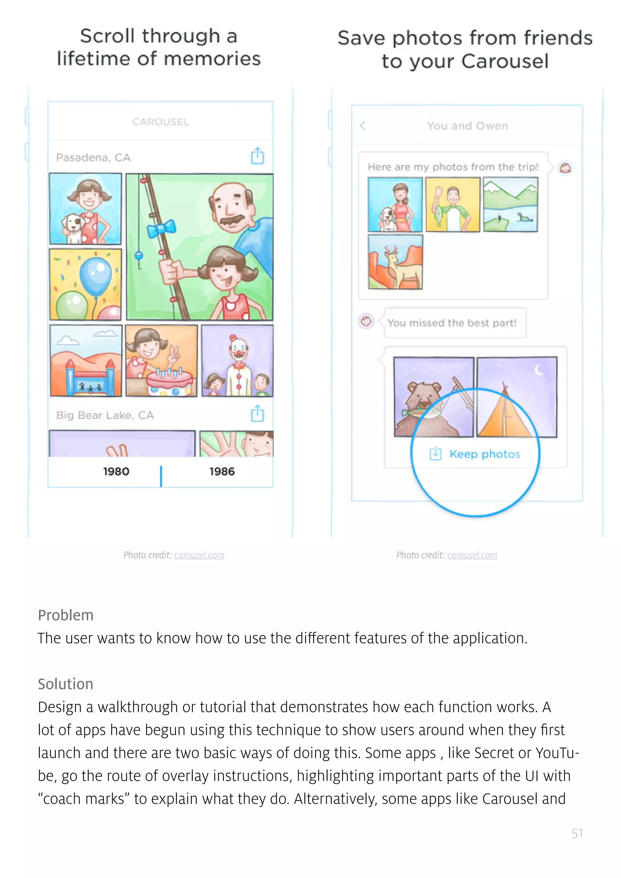 51
Problem
The user wants to know how to use the different features of the application.
Solution
Design a walkthrough or tutorial that demonstrates how each function works. A
lot of apps have begun using this technique to show users around when they first
launch and there are two basic ways of doing this. Some apps , like Secret or YouTu-
be, go the route of overlay instructions, highlighting important parts of the UI with
“coach marks” to explain what they do. Alternatively, some apps like Carousel and
Photo credit: carousel.com Photo credit: carousel.com
 