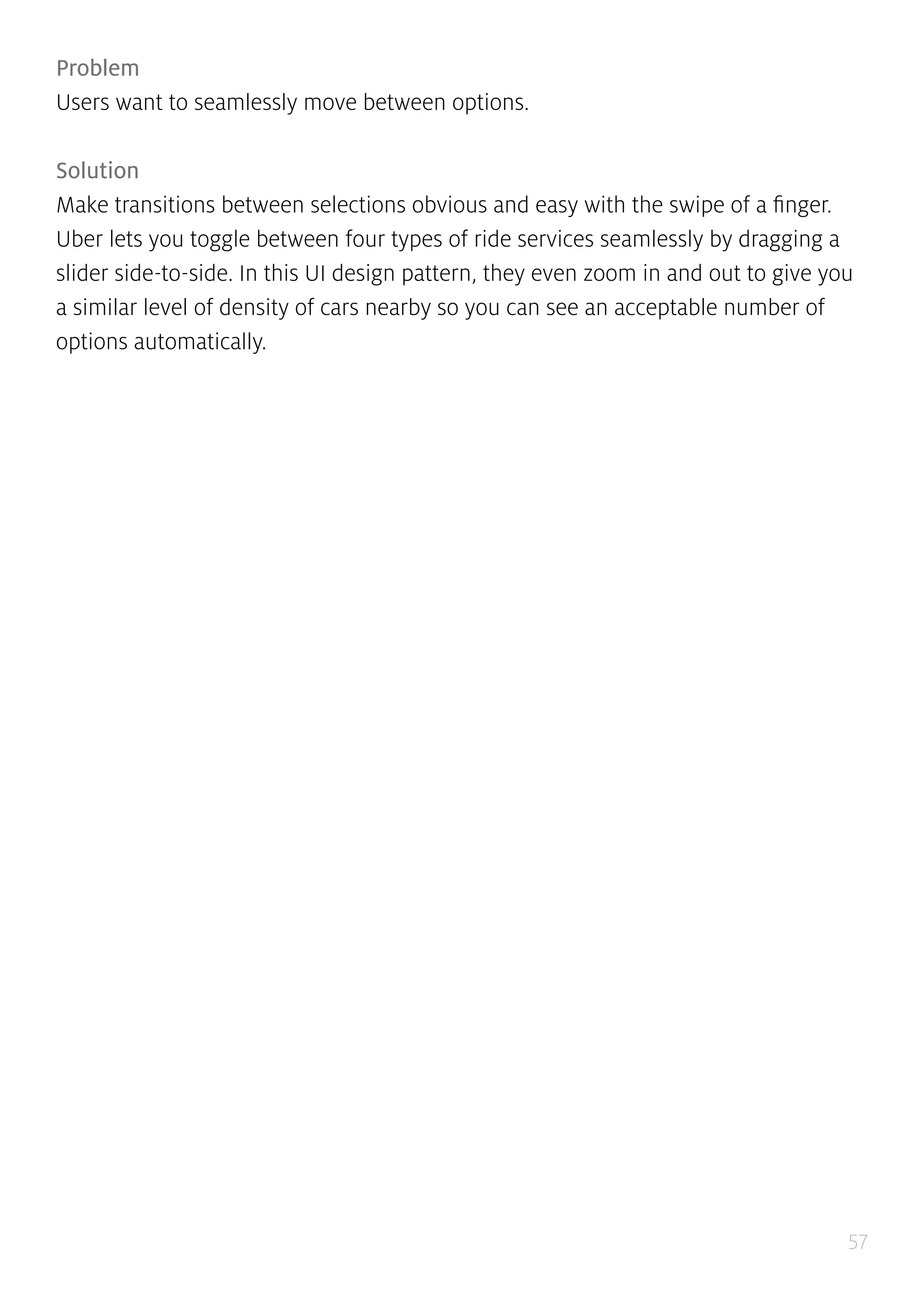 57
Problem
Users want to seamlessly move between options.
Solution
Make transitions between selections obvious and easy with the swipe of a finger.
Uber lets you toggle between four types of ride services seamlessly by dragging a
slider side-to-side. In this UI design pattern, they even zoom in and out to give you
a similar level of density of cars nearby so you can see an acceptable number of
options automatically.
 