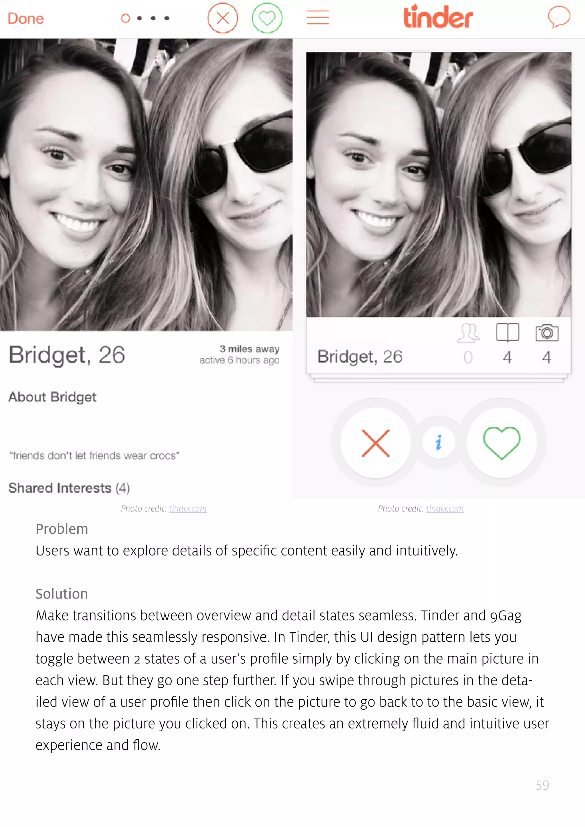 59
Problem
Users want to explore details of specific content easily and intuitively.
Solution
Make transitions between overview and detail states seamless. Tinder and 9Gag
have made this seamlessly responsive. In Tinder, this UI design pattern lets you
toggle between 2 states of a user’s profile simply by clicking on the main picture in
each view. But they go one step further. If you swipe through pictures in the deta-
iled view of a user profile then click on the picture to go back to to the basic view, it
stays on the picture you clicked on. This creates an extremely fluid and intuitive user
experience and flow.
Photo credit: tinder.com Photo credit: tinder.com
 