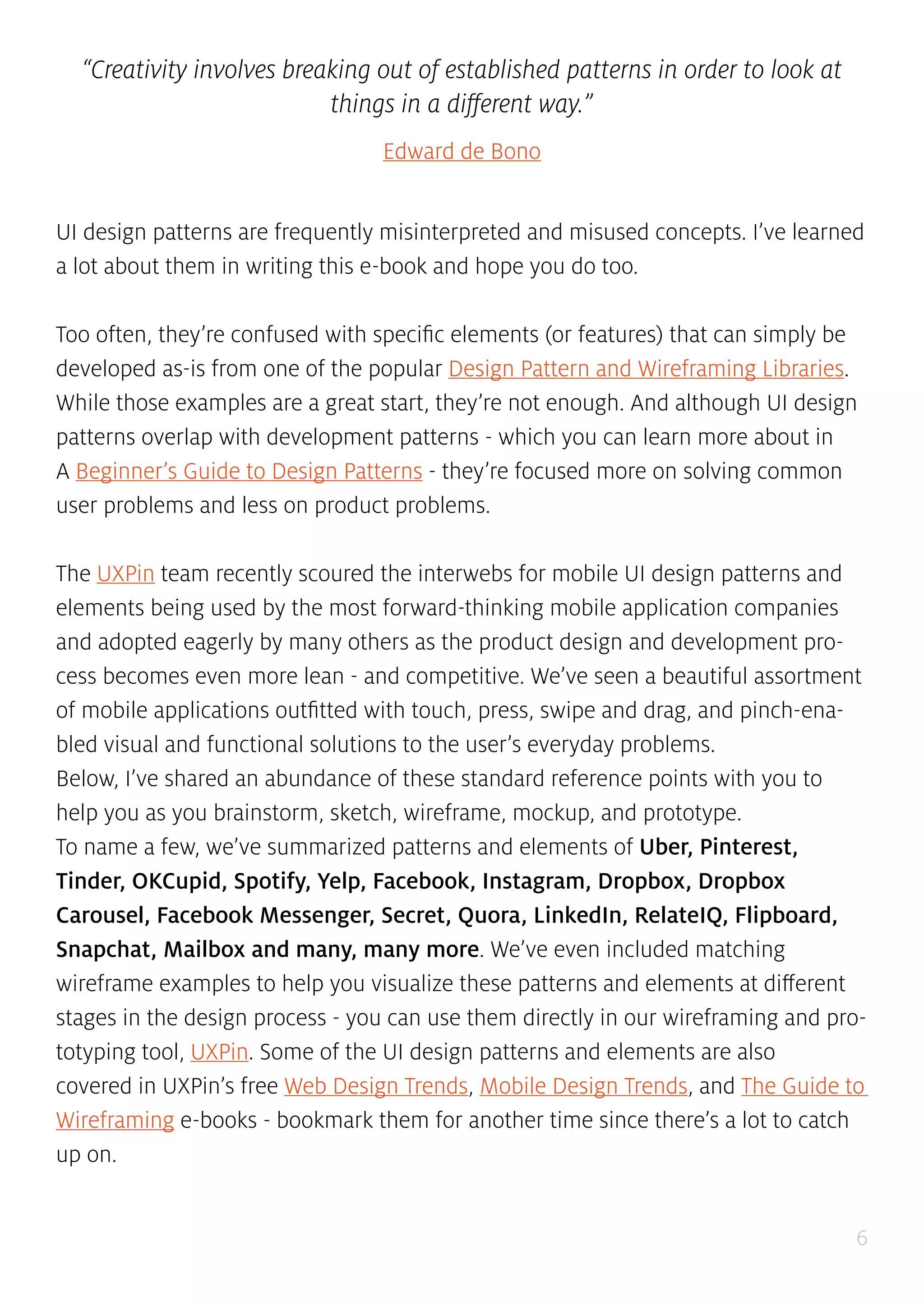 6
“Creativity involves breaking out of established patterns in order to look at
things in a different way.”
Edward de Bono
UI design patterns are frequently misinterpreted and misused concepts. I’ve learned
a lot about them in writing this e-book and hope you do too.
Too often, they’re confused with specific elements (or features) that can simply be
developed as-is from one of the popular Design Pattern and Wireframing Libraries.
While those examples are a great start, they’re not enough. And although UI design
patterns overlap with development patterns - which you can learn more about in
A Beginner’s Guide to Design Patterns - they’re focused more on solving common
user problems and less on product problems.
The UXPin team recently scoured the interwebs for mobile UI design patterns and
elements being used by the most forward-thinking mobile application companies
and adopted eagerly by many others as the product design and development pro-
cess becomes even more lean - and competitive. We’ve seen a beautiful assortment
of mobile applications outfitted with touch, press, swipe and drag, and pinch-ena-
bled visual and functional solutions to the user’s everyday problems.
Below, I’ve shared an abundance of these standard reference points with you to
help you as you brainstorm, sketch, wireframe, mockup, and prototype.
To name a few, we’ve summarized patterns and elements of Uber, Pinterest,
Tinder, OKCupid, Spotify, Yelp, Facebook, Instagram, Dropbox, Dropbox
Carousel, Facebook Messenger, Secret, Quora, LinkedIn, RelateIQ, Flipboard,
Snapchat, Mailbox and many, many more. We’ve even included matching
wireframe examples to help you visualize these patterns and elements at different
stages in the design process - you can use them directly in our wireframing and pro-
totyping tool, UXPin. Some of the UI design patterns and elements are also
covered in UXPin’s free Web Design Trends, Mobile Design Trends, and The Guide to
Wireframing e-books - bookmark them for another time since there’s a lot to catch
up on.
 