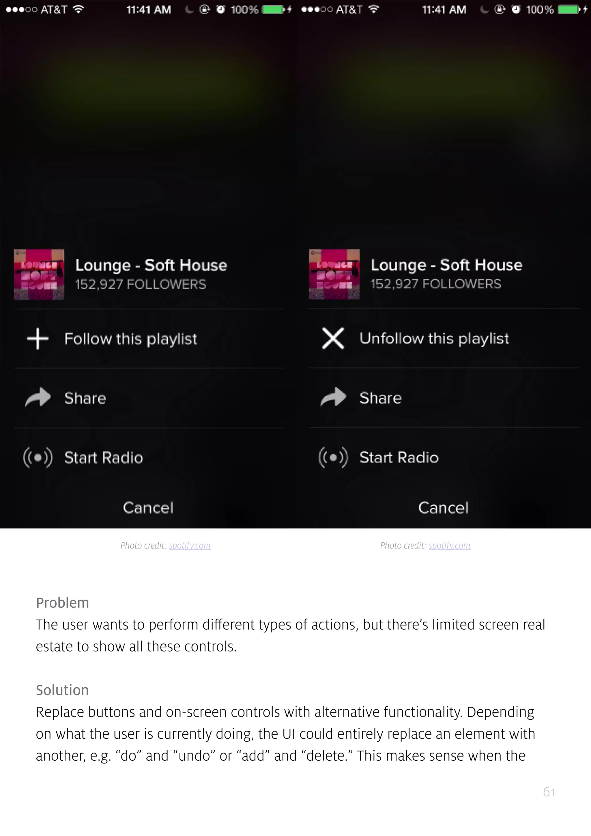 61
Problem
The user wants to perform different types of actions, but there’s limited screen real
estate to show all these controls.
Solution
Replace buttons and on-screen controls with alternative functionality. Depending
on what the user is currently doing, the UI could entirely replace an element with
another, e.g. “do” and “undo” or “add” and “delete.” This makes sense when the
Photo credit: spotify.com Photo credit: spotify.com
 