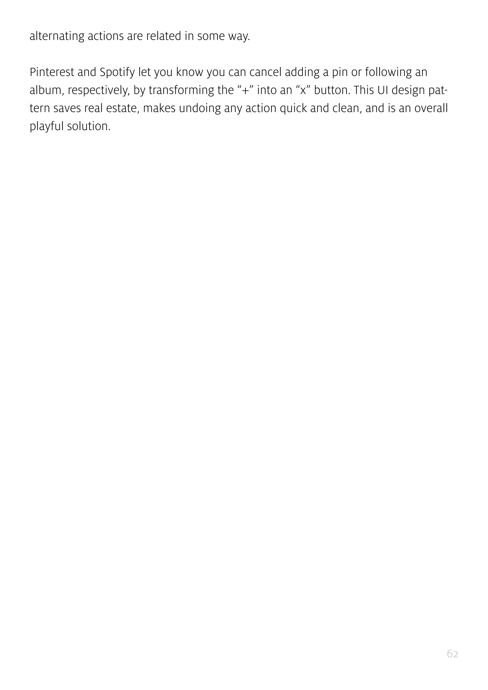 62
alternating actions are related in some way.
Pinterest and Spotify let you know you can cancel adding a pin or following an
album, respectively, by transforming the “+” into an “x” button. This UI design pat-
tern saves real estate, makes undoing any action quick and clean, and is an overall
playful solution.
 