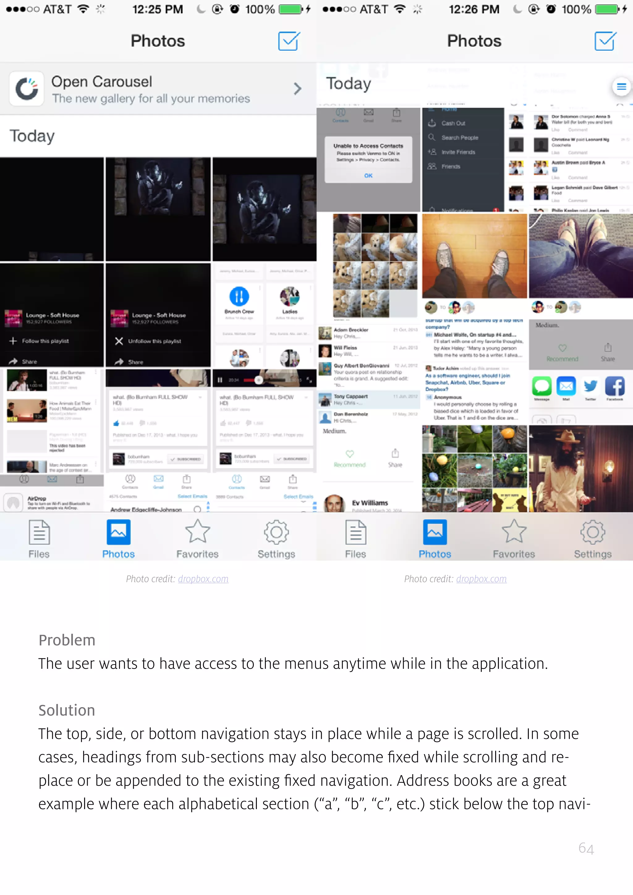 64
Problem
The user wants to have access to the menus anytime while in the application.
Solution
The top, side, or bottom navigation stays in place while a page is scrolled. In some
cases, headings from sub-sections may also become fixed while scrolling and re-
place or be appended to the existing fixed navigation. Address books are a great
example where each alphabetical section (“a”, “b”, “c”, etc.) stick below the top navi-
Photo credit: dropbox.com Photo credit: dropbox.com
 