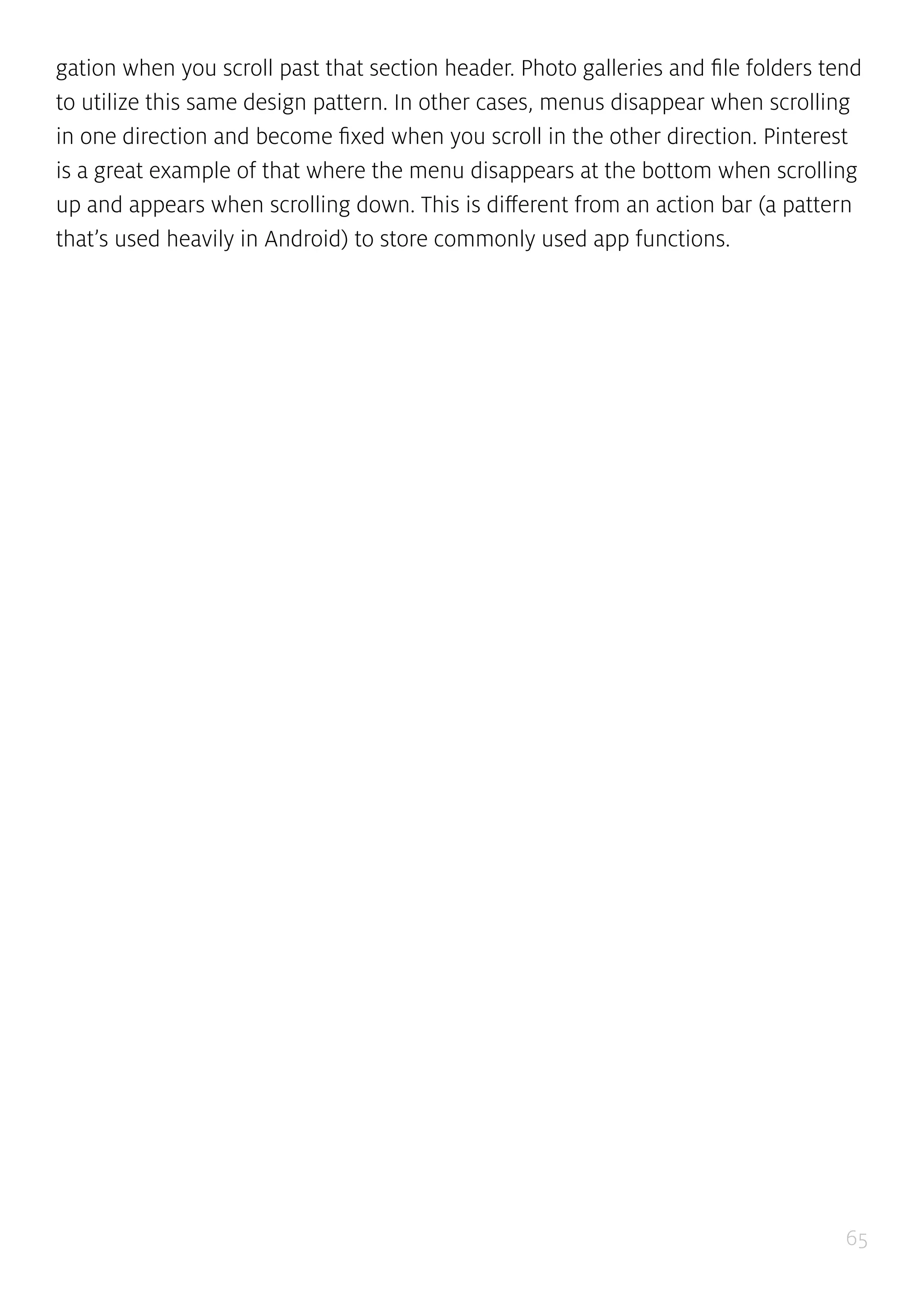65
gation when you scroll past that section header. Photo galleries and file folders tend
to utilize this same design pattern. In other cases, menus disappear when scrolling
in one direction and become fixed when you scroll in the other direction. Pinterest
is a great example of that where the menu disappears at the bottom when scrolling
up and appears when scrolling down. This is different from an action bar (a pattern
that’s used heavily in Android) to store commonly used app functions.
 