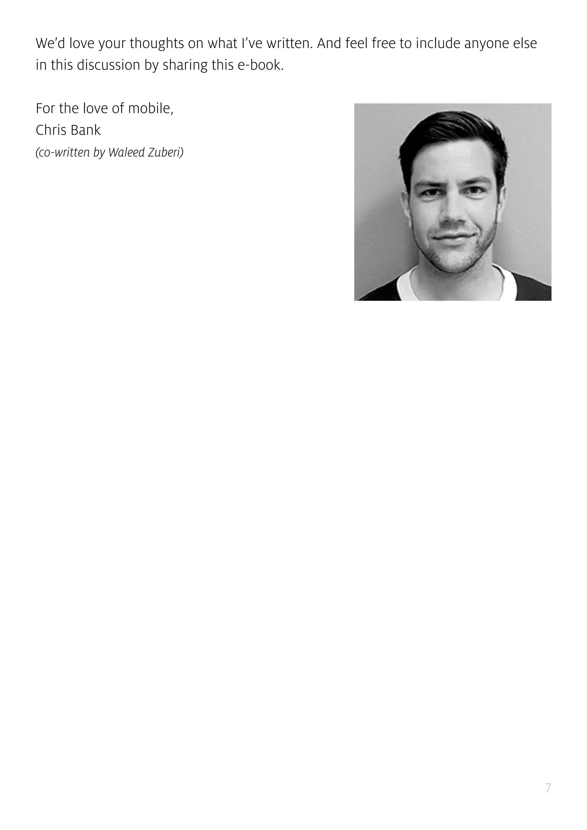 7
We’d love your thoughts on what I’ve written. And feel free to include anyone else
in this discussion by sharing this e-book.
For the love of mobile,
Chris Bank
(co-written by Waleed Zuberi)
 