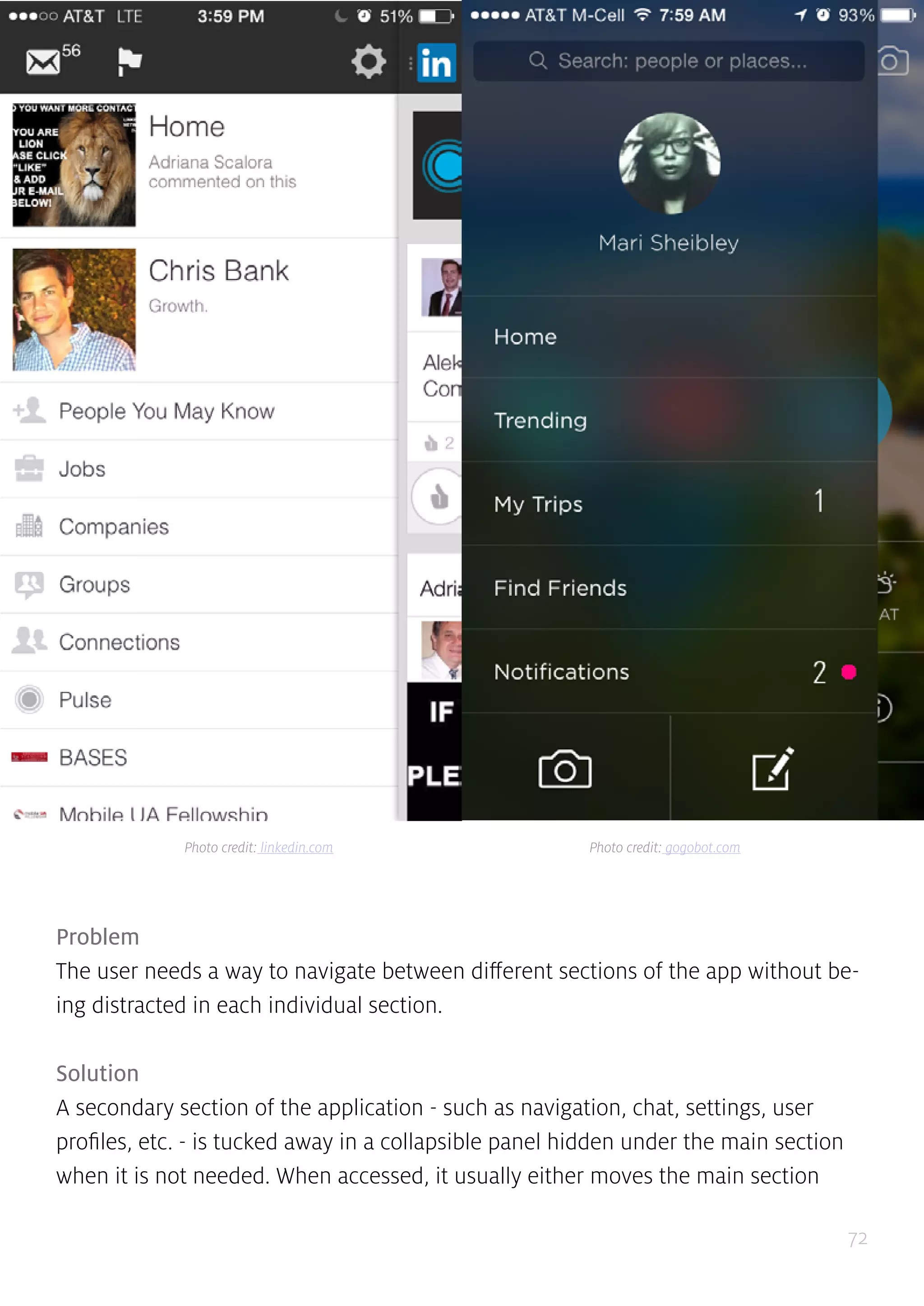 72
Problem
The user needs a way to navigate between different sections of the app without be-
ing distracted in each individual section.
Solution
A secondary section of the application - such as navigation, chat, settings, user
profiles, etc. - is tucked away in a collapsible panel hidden under the main section
when it is not needed. When accessed, it usually either moves the main section
Photo credit: linkedin.com Photo credit: gogobot.com
 