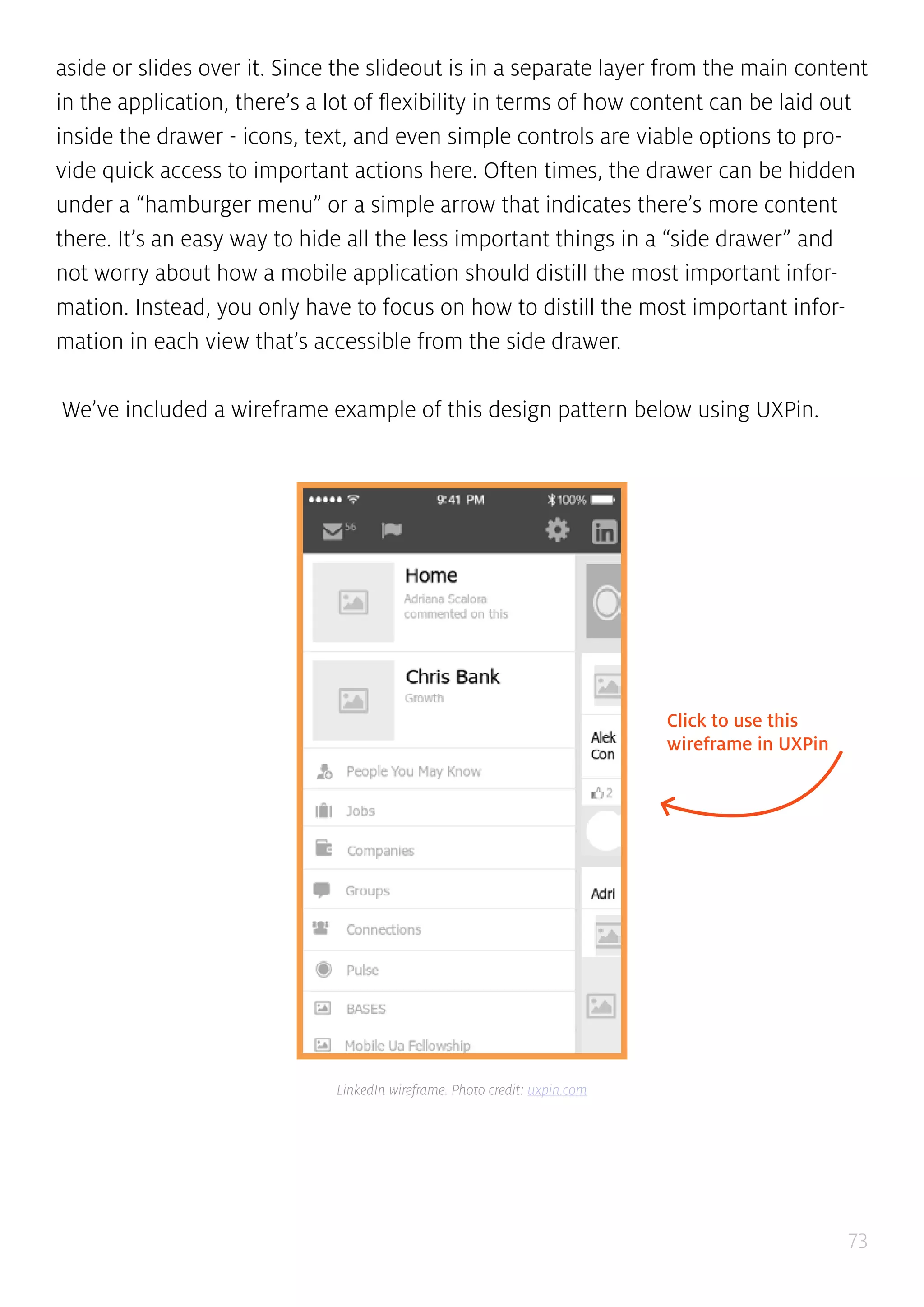 73
aside or slides over it. Since the slideout is in a separate layer from the main content
in the application, there’s a lot of flexibility in terms of how content can be laid out
inside the drawer - icons, text, and even simple controls are viable options to pro-
vide quick access to important actions here. Often times, the drawer can be hidden
under a “hamburger menu” or a simple arrow that indicates there’s more content
there. It’s an easy way to hide all the less important things in a “side drawer” and
not worry about how a mobile application should distill the most important infor-
mation. Instead, you only have to focus on how to distill the most important infor-
mation in each view that’s accessible from the side drawer.
We’ve included a wireframe example of this design pattern below using UXPin.
Click to use this
wireframe in UXPin
LinkedIn wireframe. Photo credit: uxpin.com
 
