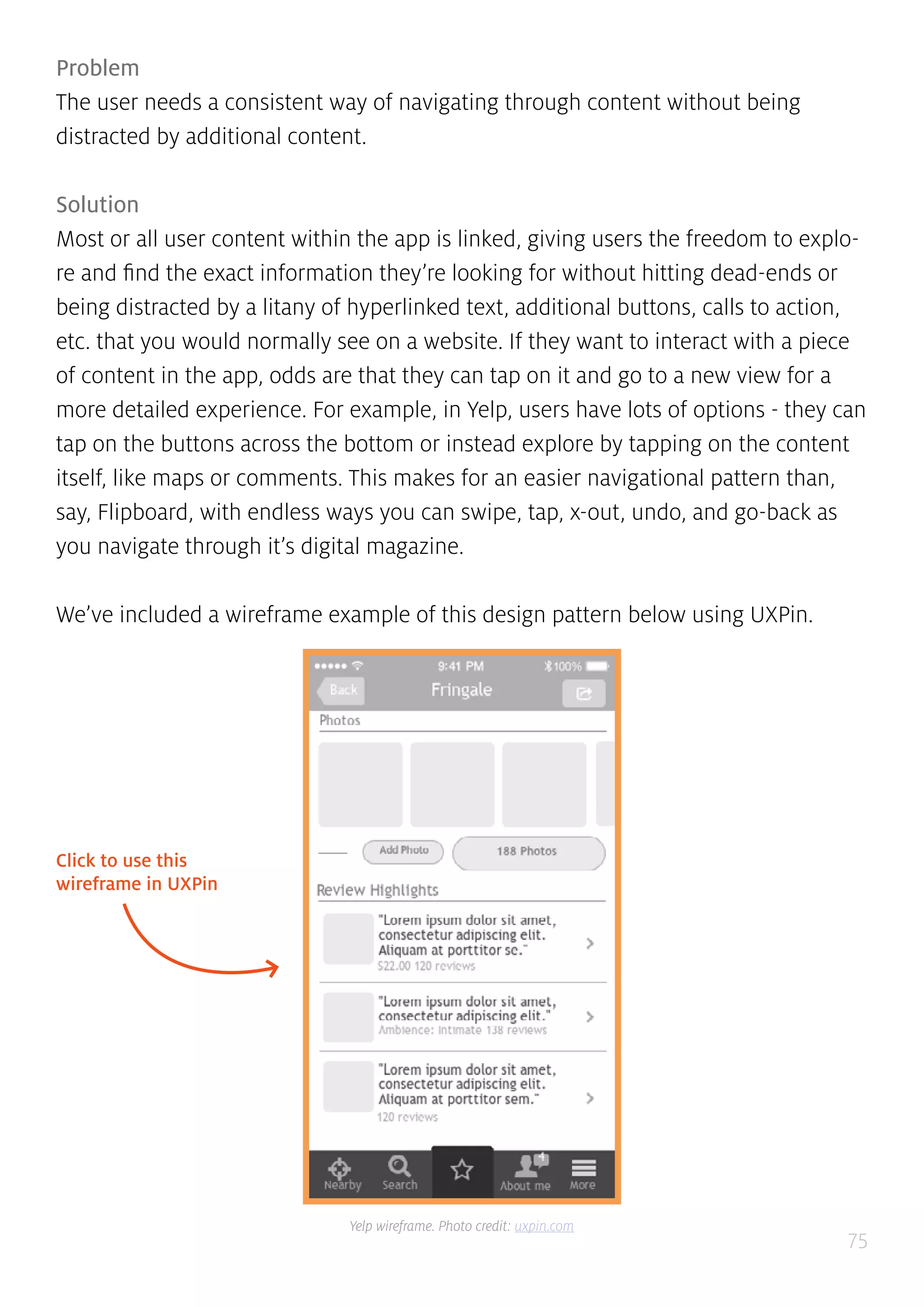 75
Problem
The user needs a consistent way of navigating through content without being
distracted by additional content.
Solution
Most or all user content within the app is linked, giving users the freedom to explo-
re and find the exact information they’re looking for without hitting dead-ends or
being distracted by a litany of hyperlinked text, additional buttons, calls to action,
etc. that you would normally see on a website. If they want to interact with a piece
of content in the app, odds are that they can tap on it and go to a new view for a
more detailed experience. For example, in Yelp, users have lots of options - they can
tap on the buttons across the bottom or instead explore by tapping on the content
itself, like maps or comments. This makes for an easier navigational pattern than,
say, Flipboard, with endless ways you can swipe, tap, x-out, undo, and go-back as
you navigate through it’s digital magazine.
We’ve included a wireframe example of this design pattern below using UXPin.
Click to use this
wireframe in UXPin
Yelp wireframe. Photo credit: uxpin.com
 