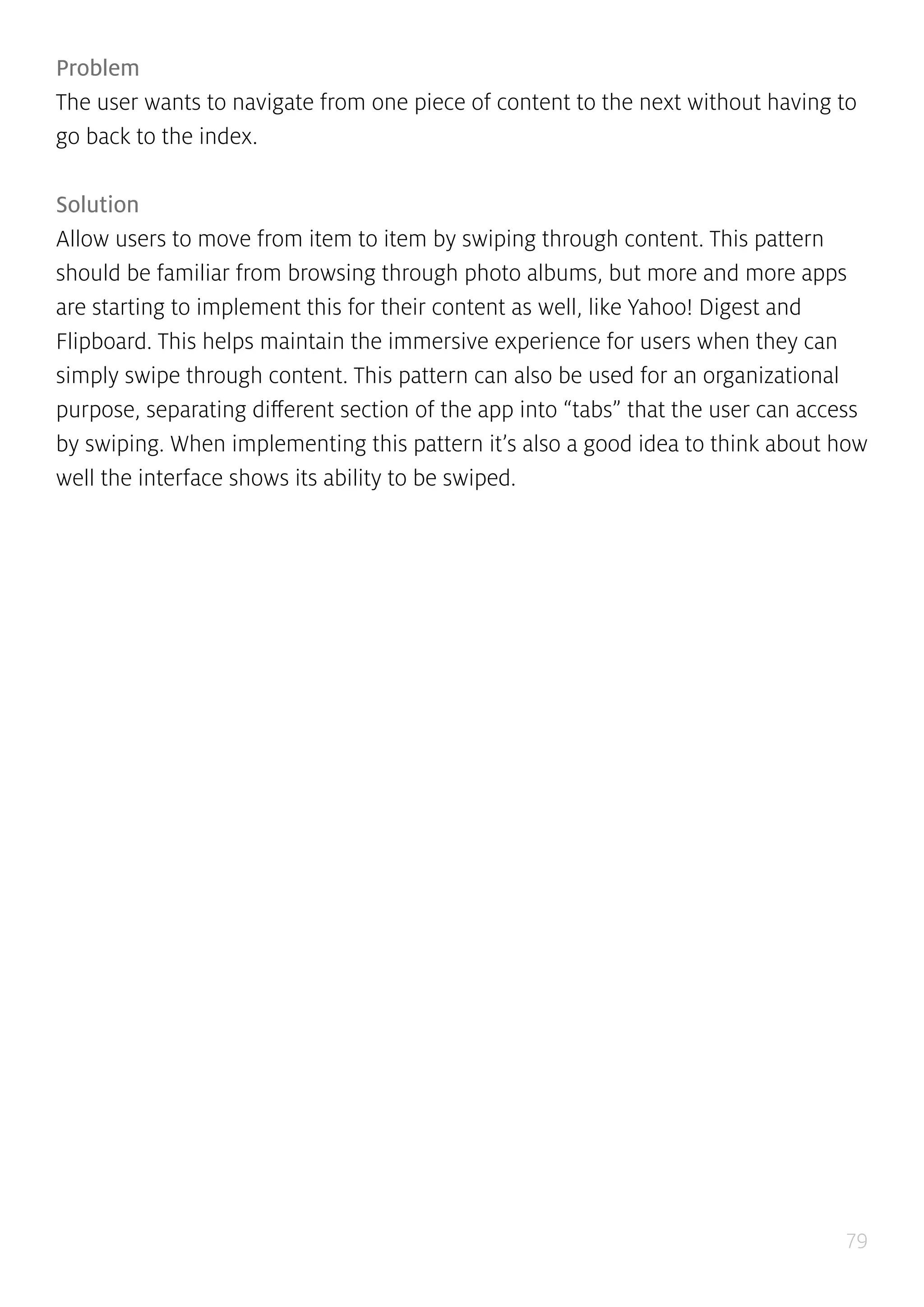 79
Problem
The user wants to navigate from one piece of content to the next without having to
go back to the index.
Solution
Allow users to move from item to item by swiping through content. This pattern
should be familiar from browsing through photo albums, but more and more apps
are starting to implement this for their content as well, like Yahoo! Digest and
Flipboard. This helps maintain the immersive experience for users when they can
simply swipe through content. This pattern can also be used for an organizational
purpose, separating different section of the app into “tabs” that the user can access
by swiping. When implementing this pattern it’s also a good idea to think about how
well the interface shows its ability to be swiped.
 