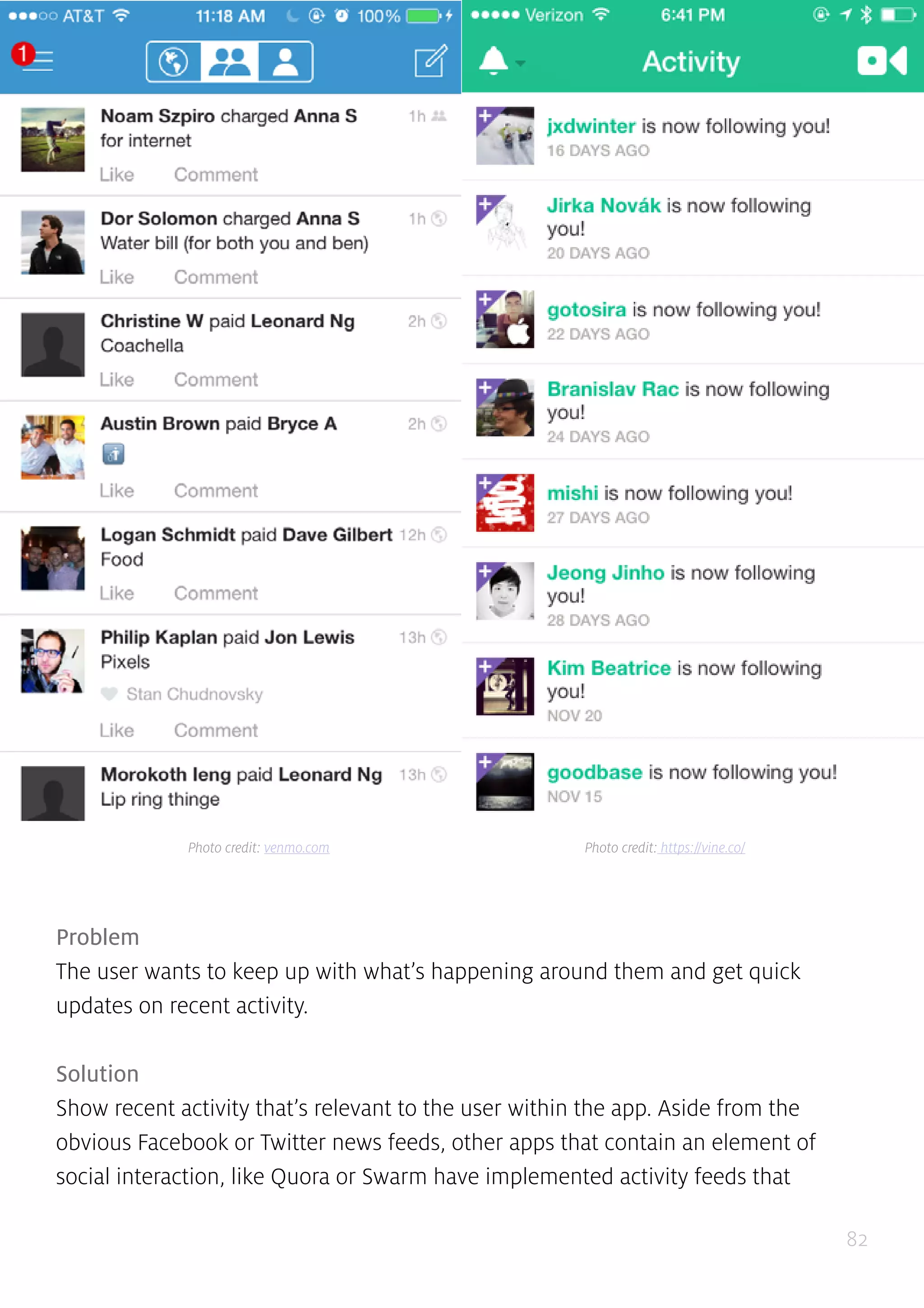 82
Problem
The user wants to keep up with what’s happening around them and get quick
updates on recent activity.
Solution
Show recent activity that’s relevant to the user within the app. Aside from the
obvious Facebook or Twitter news feeds, other apps that contain an element of
social interaction, like Quora or Swarm have implemented activity feeds that
Photo credit: venmo.com Photo credit: https://vine.co/
 