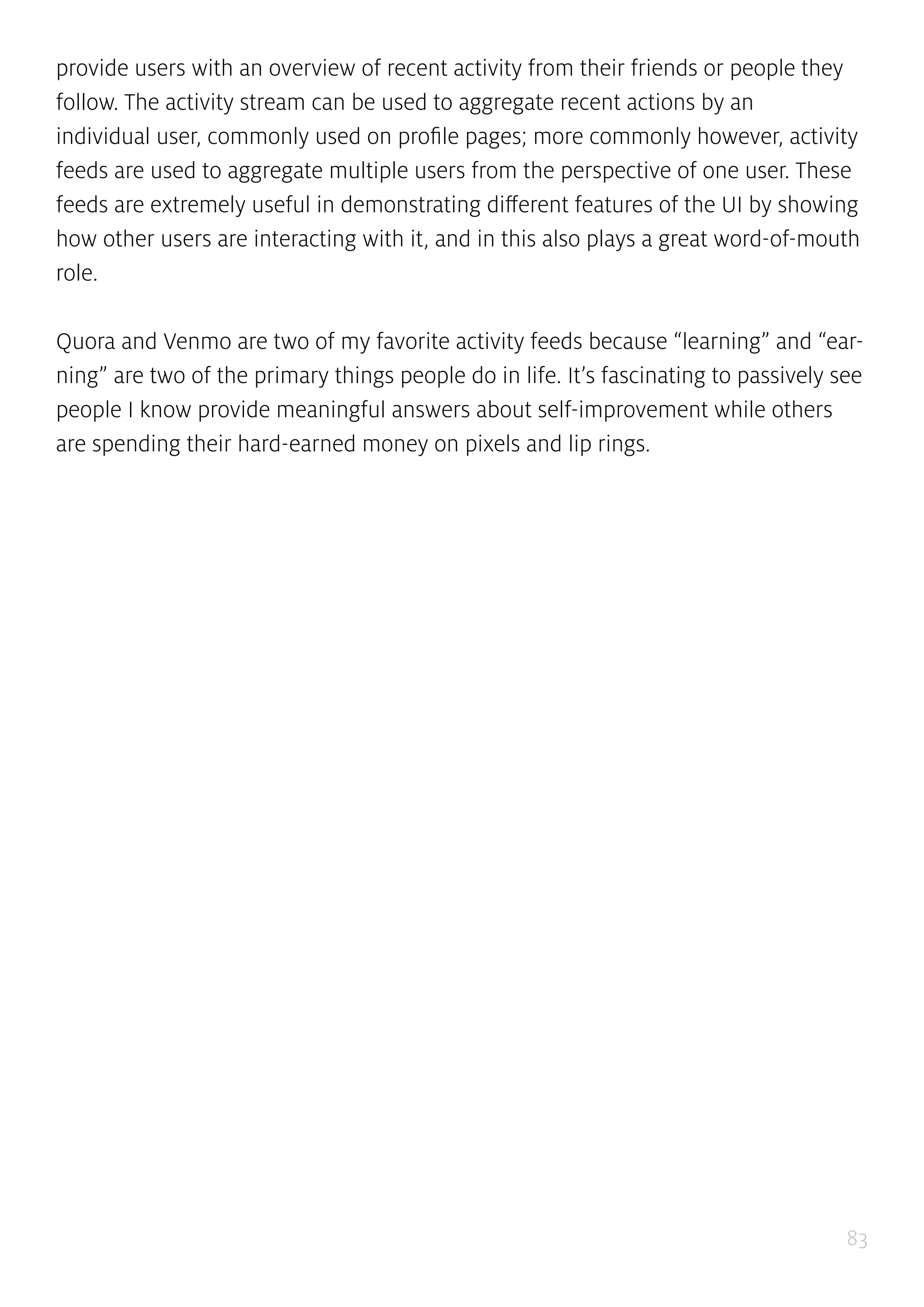 83
provide users with an overview of recent activity from their friends or people they
follow. The activity stream can be used to aggregate recent actions by an
individual user, commonly used on profile pages; more commonly however, activity
feeds are used to aggregate multiple users from the perspective of one user. These
feeds are extremely useful in demonstrating different features of the UI by showing
how other users are interacting with it, and in this also plays a great word-of-mouth
role.
Quora and Venmo are two of my favorite activity feeds because “learning” and “ear-
ning” are two of the primary things people do in life. It’s fascinating to passively see
people I know provide meaningful answers about self-improvement while others
are spending their hard-earned money on pixels and lip rings.
 