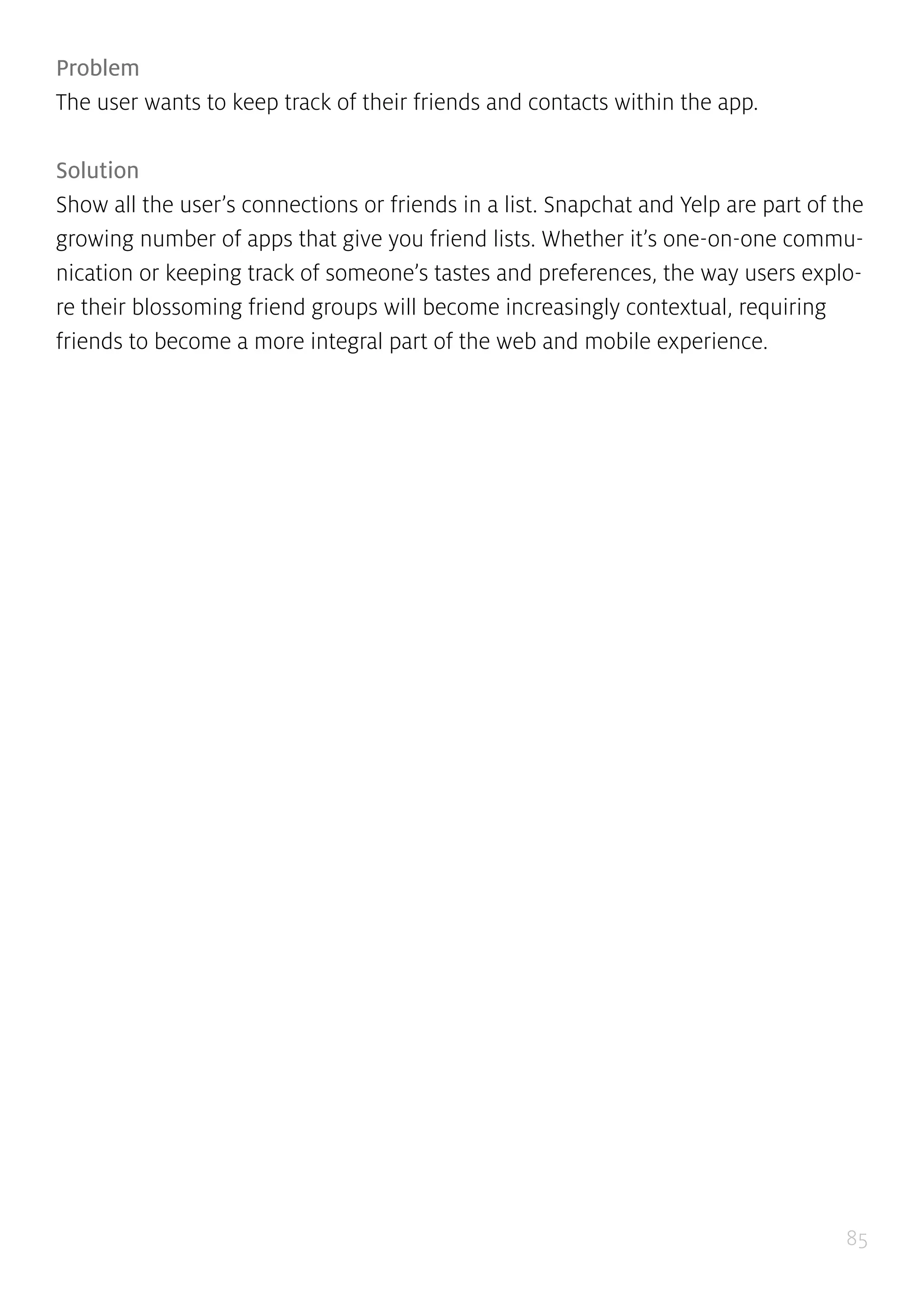 85
Problem
The user wants to keep track of their friends and contacts within the app.
Solution
Show all the user’s connections or friends in a list. Snapchat and Yelp are part of the
growing number of apps that give you friend lists. Whether it’s one-on-one commu-
nication or keeping track of someone’s tastes and preferences, the way users explo-
re their blossoming friend groups will become increasingly contextual, requiring
friends to become a more integral part of the web and mobile experience.
 
