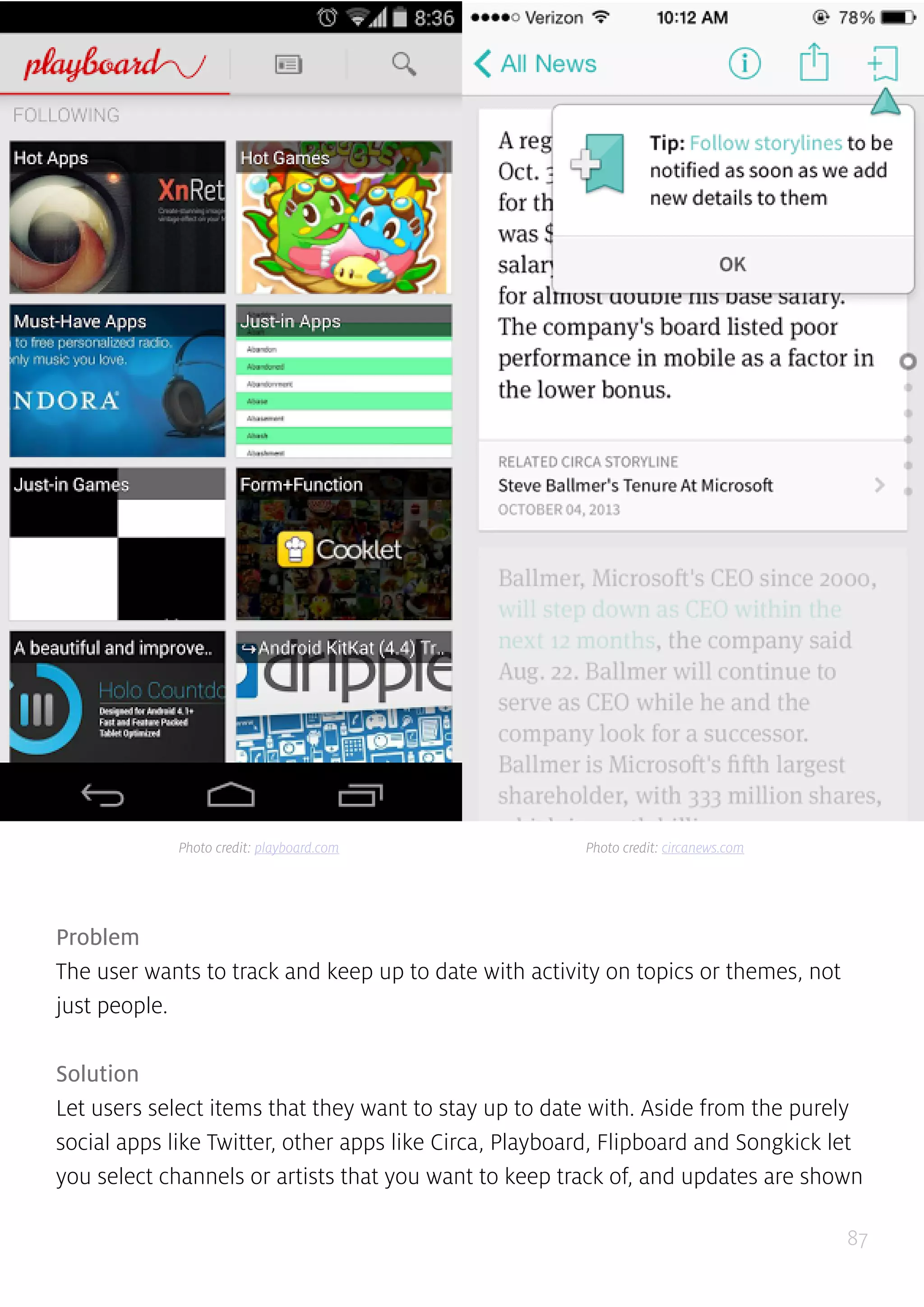 87
Problem
The user wants to track and keep up to date with activity on topics or themes, not
just people.
Solution
Let users select items that they want to stay up to date with. Aside from the purely
social apps like Twitter, other apps like Circa, Playboard, Flipboard and Songkick let
you select channels or artists that you want to keep track of, and updates are shown
Photo credit: playboard.com Photo credit: circanews.com
 