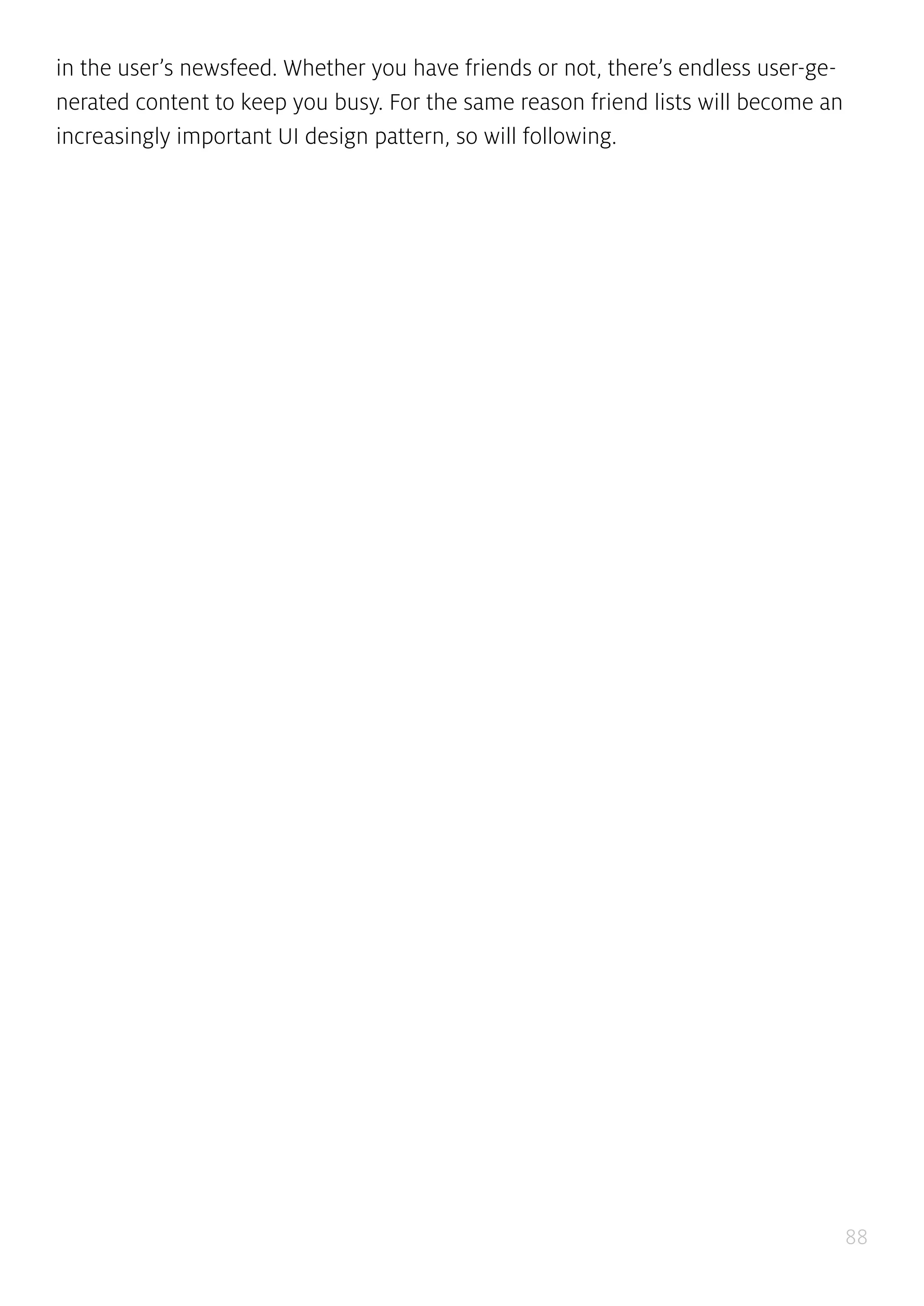 88
in the user’s newsfeed. Whether you have friends or not, there’s endless user-ge-
nerated content to keep you busy. For the same reason friend lists will become an
increasingly important UI design pattern, so will following.
 